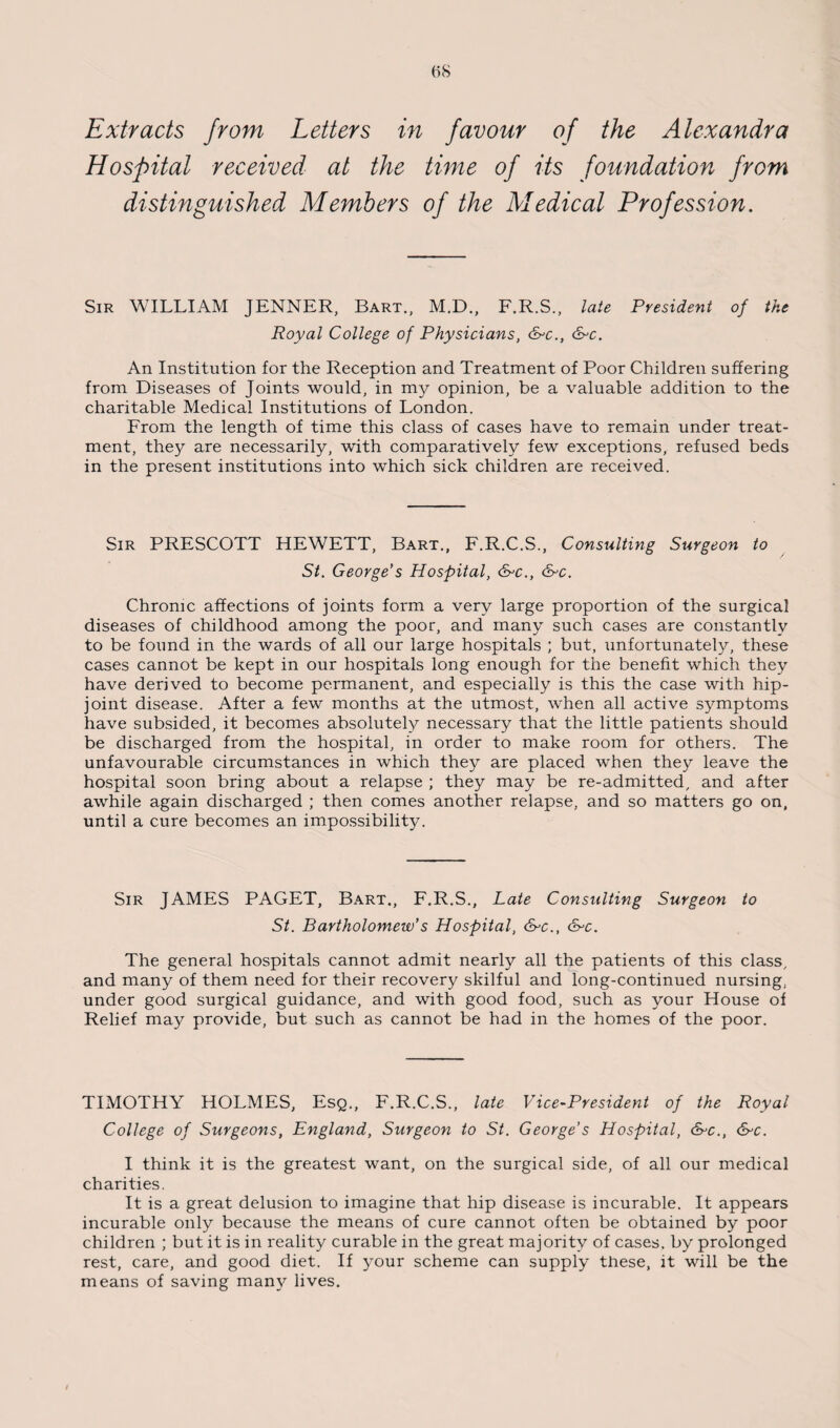 Extracts from Letters in favour of the Alexandra Hospital received at the time of its foundation from distinguished Members of the Medical Profession. Sir WILLIAM JENNER, Bart., M.D., F.R.S., late President of the Royal College of Physicians, &>c., &c. An Institution for the Reception and Treatment of Poor Children suffering from Diseases of Joints would, in my opinion, be a valuable addition to the charitable Medical Institutions of London. From the length of time this class of cases have to remain under treat¬ ment, they are necessarily, with comparatively few exceptions, refused beds in the present institutions into which sick children are received. Sir PRESCOTT HEWETT, Bart., F.R.C.S., Consulting Surgeon to St. George’s Hospital, &c., &c. Chronic affections of joints form a very large proportion of the surgical diseases of childhood among the poor, and many such cases are constantly to be found in the wards of all our large hospitals ; but, unfortunately, these cases cannot be kept in our hospitals long enough for the benefit which they have derived to become permanent, and especially is this the case with hip- joint disease. After a few months at the utmost, when all active symptoms have subsided, it becomes absolutely necessary that the little patients should be discharged from the hospital, in order to make room for others. The unfavourable circumstances in which they are placed when they leave the hospital soon bring about a relapse ; they may be re-admitted, and after awhile again discharged ; then comes another relapse, and so matters go on, until a cure becomes an impossibility. Sir JAMES PAGET, Bart., F.R.S., Late Consulting Surgeon to St. Bartholomew’s Hospital, &c., &c. The general hospitals cannot admit nearly all the patients of this class, and many of them need for their recovery skilful and long-continued nursing, under good surgical guidance, and with good food, such as your House of Relief may provide, but such as cannot be had in the homes of the poor. TIMOTHY HOLMES, Esq., F.R.C.S., late Vice-President of the Royal College of Surgeons, England, Surgeon to St. George’s Hospital, &-c., &c. I think it is the greatest want, on the surgical side, of all our medical charities. It is a great delusion to imagine that hip disease is incurable. It appears incurable only because the means of cure cannot often be obtained by poor children ; but it is in reality curable in the great majority of cases, by prolonged rest, care, and good diet. If your scheme can supply these, it will be the means of saving man}7 lives.