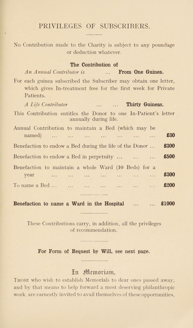 PRIVILEGES OF SUBSCRIBERS. No Contribution made to the Charity is subject to any poundage or deduction whatever. The Contribution of An Annual Contributor is ... From One Guinea. For each guinea subscribed the Subscriber may obtain one letter, which gives In-treatment free for the first week for Private Patients. A Life Contributor . Thirty Guineas. Phis Contribution entitles the Donor to one In-Patient’s letter annually during life. Annual Contribution to maintain a Bed (which may be named) Benefaction to endow a Bed during the life of the Donor ... Benefaction to endow a Bed in perpetuity ... Benefaction to maintain a whole Ward (10 Beds) for a year To name a Bed ... Benefaction to name a Ward in the Hospital .. £30 £300 £500 £300 £200 £1000 These Contributions carry, in addition, all the privileges of recommendation. For Form of Bequest by Will, see next page. In iftcmoriam. Those who wish to establish Memorials to dear ones passed away, and by that means to help forward a most deserving philanthropic work; are earnestly invited to avail themselves of these opportunities.