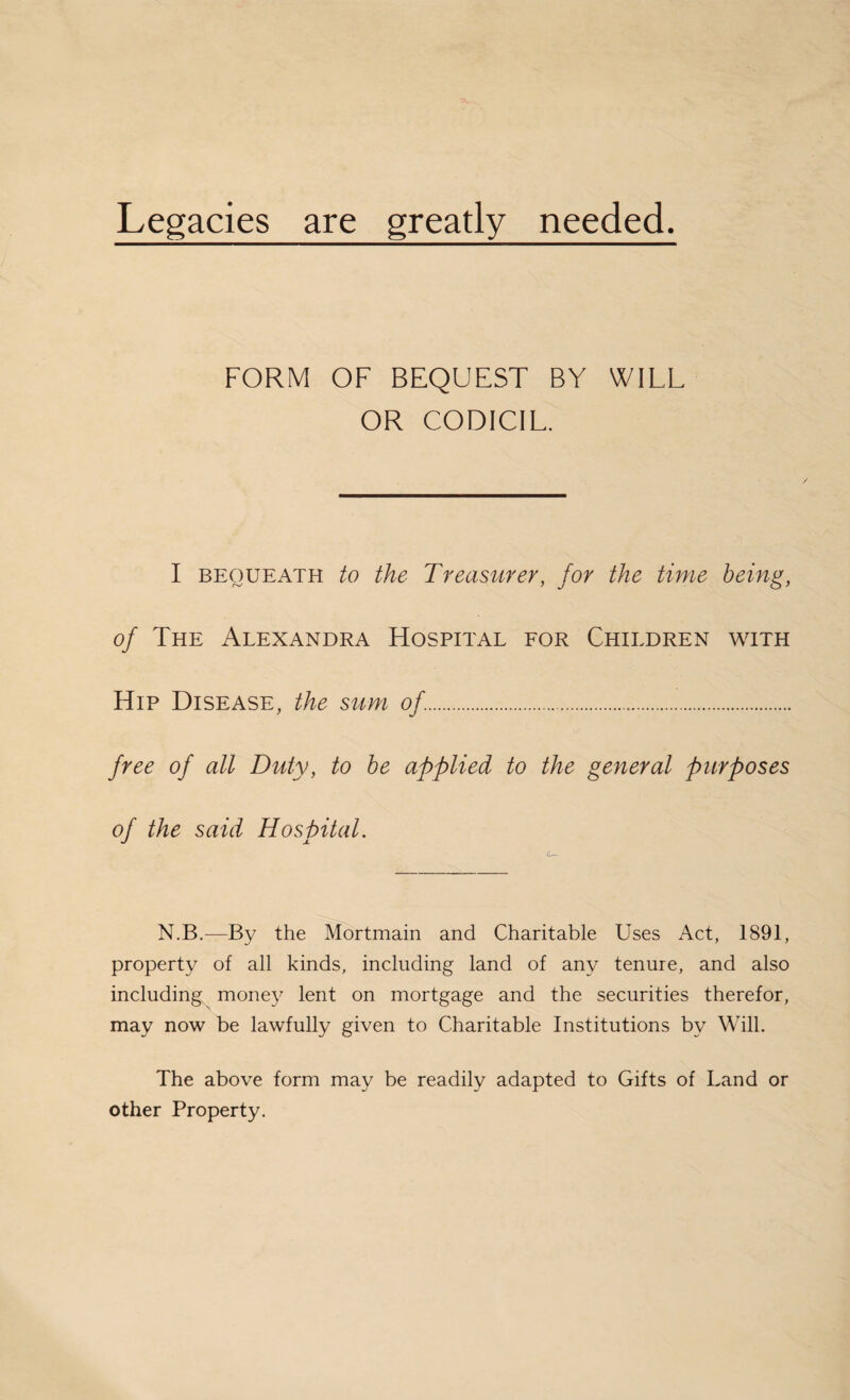 Legacies are greatly needed. FORM OF BEQUEST BY WILL OR CODICIL. I bequeath to the Treasurer, for the time being, of The Alexandra Hospital for Children with Hip Disease, the sum of.. free of all Duty, to be applied to the general purposes of the said Hospital. N.B.—By the Mortmain and Charitable Uses Act, 1891, property of all kinds, including land of any tenure, and also including money lent on mortgage and the securities therefor, may now be lawfully given to Charitable Institutions by Will. The above form may be readily adapted to Gifts of Land or other Property.