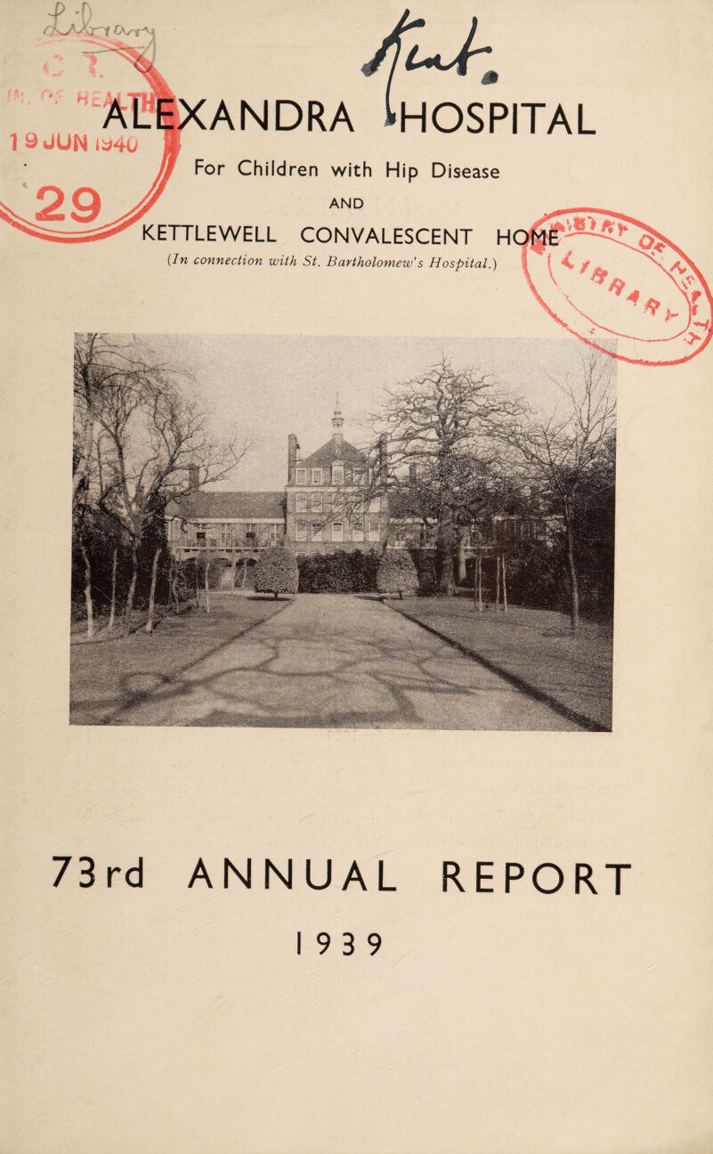 1 9 JUN ia4u ANDRA ^HOSPITAL For Children with Hip Disease AND KETTLEWELL CONVALESCENT H (In connection with St. Bartholomew’s Hospital.) 73rd ANNUAL REPORT 19 3 9