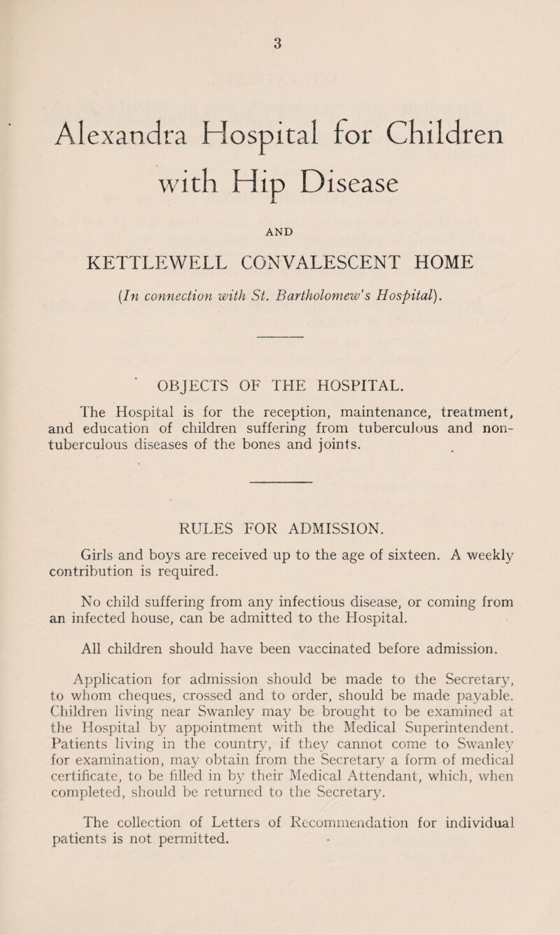 Alexandra Hospital for Children with Hip Disease AND KETTLEWELL CONVALESCENT HOME (In connection with St. Bartholomew’s Hospital). OBJECTS OF THE HOSPITAL. The Hospital is for the reception, maintenance, treatment, and education of children suffering from tuberculous and non- tuberculous diseases of the bones and joints. RULES FOR ADMISSION. Girls and boys are received up to the age of sixteen. A weekly contribution is required. No child suffering from any infectious disease, or coming from an infected house, can be admitted to the Hospital. All children should have been vaccinated before admission. Application for admission should be made to the Secretary, to whom cheques, crossed and to order, should be made payable. Children living near Swanley may be brought to be examined at the Hospital by appointment with the Medical Superintendent. Patients living in the country, if they cannot come to Swanley for examination, may obtain from the Secretary a form of medical certificate, to be filled in by their Medical Attendant, which, when completed, should be returned to the Secretary. The collection of Letters of Recommendation for individual patients is not permitted.