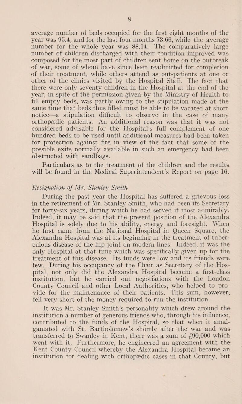average number of beds occupied for the first eight months of the year was 95.4, and for the last four months 73.66, while the average number for the whole year was 88.14. The comparatively large number of children discharged with their condition improved was composed for the most part of children sent home on the outbreak of war, some of whom have since been readmitted for completion of their treatment, while others attend as out-patients at one or other of the clinics visited by the Hospital Staff. The fact that there were only seventy children in the Hospital at the end of the year, in spite of the permission given by the Ministry of Health to fill empty beds, was partly owing to the stipulation made at the same time that beds thus filled must be able to be vacated at short notice—a stipulation difficult to observe in the case of many orthopaedic patients. An additional reason was that it was not considered advisable for the Hospital’s full complement of one hundred beds to be used until additional measures had been taken for protection against fire in view of the fact that some of the possible exits normally available in such an emergency had been obstructed with sandbags. Particulars as to the treatment of the children and the results will be found in the Medical Superintendent’s Report on page 16. Resignation of Mr. Stanley Smith During the past year the Hospital has suffered a grievous loss in the retirement of Mr. Stanley Smith, who had been its Secretary for forty-six years, during which he had served it most admirably. Indeed, it may be said that the present position of the Alexandra Hospital is solely due to his ability, energy and foresight. When he first came from the National Hospital in Queen Square, the Alexandra Hospital was at its beginning in the treatment of tuber¬ culous disease of the hip joint on modern lines. Indeed, it was the only Hospital at that time which was specifically given up for the treatment of this disease. Its funds were low and its friends were few. During his occupancy of the Chair as Secretary of the Hos¬ pital, not only did the Alexandra Hospital become a first-class institution, but he carried out negotiations with the London County Council and other Local Authorities, who helped to pro¬ vide for the maintenance of their patients. This sum, however,, fell very short of the money required to run the institution. It was Mr. Stanley Smith’s personality which drew around the institution a number of generous friends who, through his influence, contributed to the funds of the Hospital, so that when it amal¬ gamated with St. Bartholomew’s shortly after the war and was transferred to Swanley in Kent, there was a sum of £90,000 which went with it. Furthermore, he engineered an agreement with the Kent County Council whereby the Alexandra Hospital became an institution for dealing with orthopaedic cases in that County, but