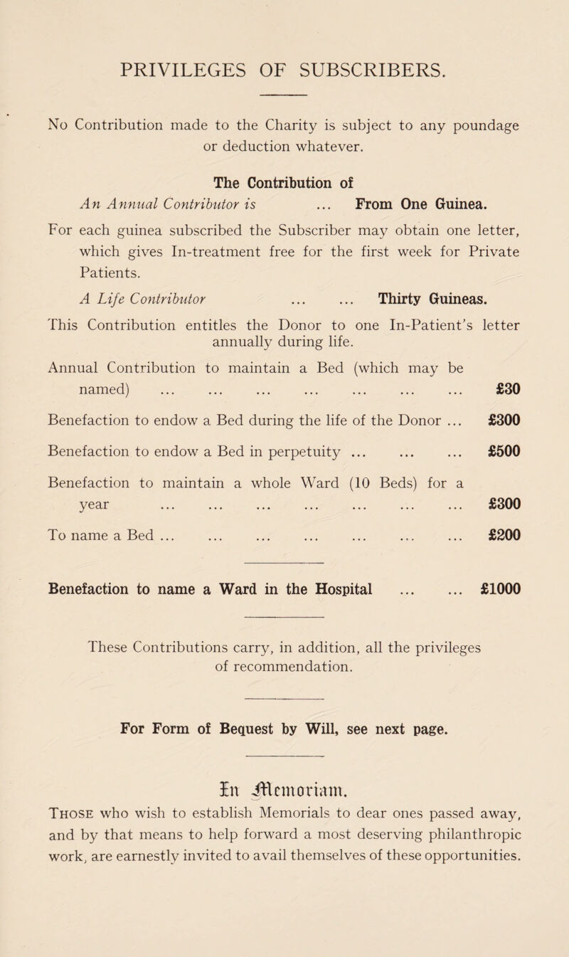 No Contribution made to the Charity is subject to any poundage or deduction whatever. The Contribution of An Annual Contributor is ... From One Guinea. For each guinea subscribed the Subscriber may obtain one letter, which gives In-treatment free for the first week for Private Patients. A Life Contributor . Thirty Guineas. This Contribution entitles the Donor to one In-Patient’s letter annually during life. Annual Contribution to maintain a Bed (which may be named) Benefaction to endow a Bed during the life of the Donor ... Benefaction to endow a Bed in perpetuity ... Benefaction to maintain a whole Ward (10 Beds) for a y g ««• ••• ••• To name a Bed ... Benefaction to name a Ward in the Hospital . £1000 These Contributions carry, in addition, all the privileges of recommendation. £30 £300 £500 £300 £200 For Form of Bequest by Will, see next page. In Jttemoriatn. Those who wish to establish Memorials to dear ones passed away, and by that means to help forward a most deserving philanthropic work, are earnestly invited to avail themselves of these opportunities.