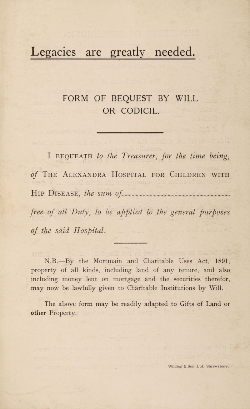 Legacies are greatly needed FORM OF BEQUEST BY WILL OR CODICIL. I bequeath to the Treasurer, for the time being, of The Alexandra Hospital for Children with Hip Disease, the sum of.. free of all Duty, to be applied to the general purposes of the said Hospital. N.B.—By the Mortmain and Charitable Uses Act, 1891, property of all kinds, including land of any tenure, and also including money lent on mortgage and the securities therefor, may now be lawfully given to Charitable Institutions by Will. The above form may be readily adapted to Gifts of Land or other Property. Wilding & Son, Ltd., Shrewsbury.