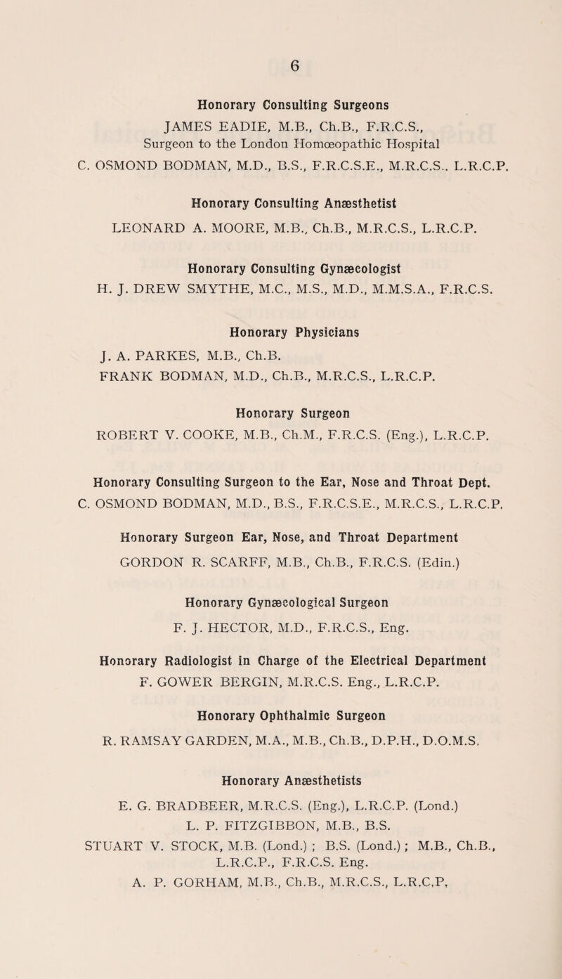 Honorary Consulting Surgeons JAMES EADIE, M.B., Ch.B., F.R.C.S., Surgeon to the London Homoeopathic Hospital C. OSMOND BODMAN, M.D., B.S., F.R.C.S.E., M.R.C.S.. L.R.C.P. Honorary Consulting Anaesthetist LEONARD A. MOORE, M.B., Ch.B., M.R.C.S., L.R.C.P. Honorary Consulting Gynaecologist H. J. DREW SMYTHE, M.C., M.S., M.D., M.M.S.A., F.R.C.S. Honorary Physicians J. A. PARKES, M.B., Ch.B. FRANK BODMAN, M.D., Ch.B., M.R.C.S., L.R.C.P. Honorary Surgeon ROBERT V. COOKE, M.B., Ch.M., F.R.C.S. (Eng.), L.R.C.P. Honorary Consulting Surgeon to the Ear, Nose and Throat Dept. C. OSMOND BODMAN, M.D., B.S., F.R.C.S.E., M.R.C.S., L.R.C.P. Honorary Surgeon Ear, Nose, and Throat Department GORDON R. SCARFF, M.B., Ch.B., F.R.C.S. (Edin.) Honorary Gynaecological Surgeon F. J. HECTOR, M.D., F.R.C.S., Eng. Honorary Radiologist in Charge of the Electrical Department F. GOWER BERGIN, M.R.C.S. Eng., L.R.C.P. Honorary Ophthalmic Surgeon R. RAMSAY GARDEN, M.A., M.B., Ch.B., D.P.H., D.O.M.S. Honorary Anaesthetists E. G. BRAD BEER, M.R.C.S. (Eng.), L.R.C.P. (Lond.) L. P. FITZGIBBON, M.B., B.S. STUART V. STOCK, M.B. (Lond.) ; B.S. (Lond.) ; M.B., Ch.B., L.R.C.P., F.R.C.S. Eng. A. P. GORHAM, M.B., Ch.B., M.R.C.S., L.R.C.P,