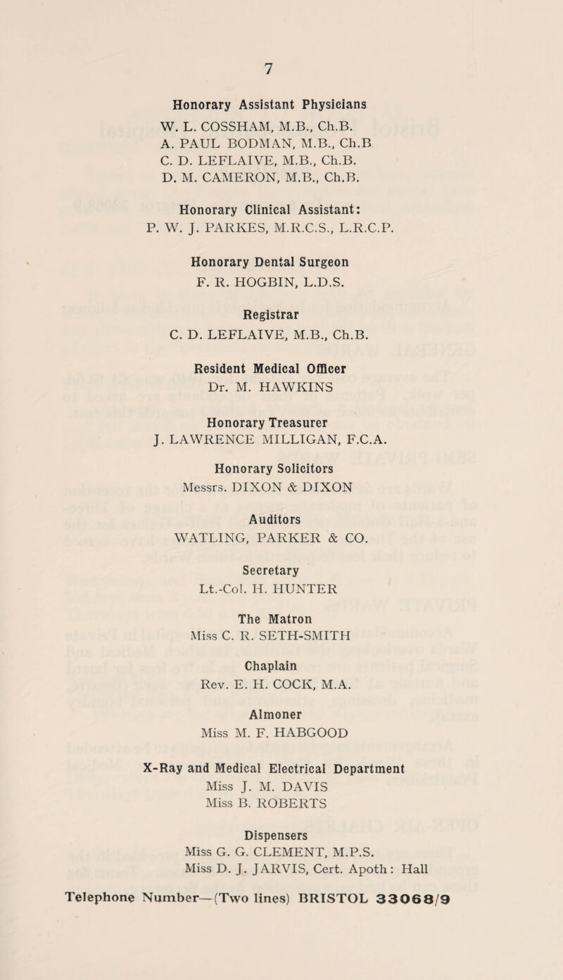 Honorary Assistant Physicians W. L. COSSHAM, M.B., Ch.B. A. PAUL BODMAN, M.B., Ch.B C. D. LEFLAIVE, M.B., Ch.B. D. M. CAMERON, M.B., Ch.B. Honorary Clinical Assistant: P. W. J. PARKES, M.R.C.S., L.R.C.P. Honorary Dental Surgeon F. R. HOGBIN, L.D.S. Registrar C. D. LEFLAIVE, M.B., Ch.B. Resident Medical Officer Dr. M. HAWKINS Honorary Treasurer J. LAWRENCE MILLIGAN, F.C.A. Honorary Solicitors Messrs. DIXON & DIXON Auditors WATLING, PARKER & CO. Secretary Lt.-Col. H. HUNTER The Matron Miss C. R. SETH-SMITH Chaplain Rev. E. H. COCK, M.A. Almoner Miss M. F. HABGOOD X-Ray and Medical Electrical Department Miss J. M. DAVIS Miss B. ROBERTS Dispensers Miss G. G. CLEMENT, M.P.S. Miss D. J. JARVIS, Cert. Apoth: Hall Telephone Number—(Two lines) BRISTOL 33068/9
