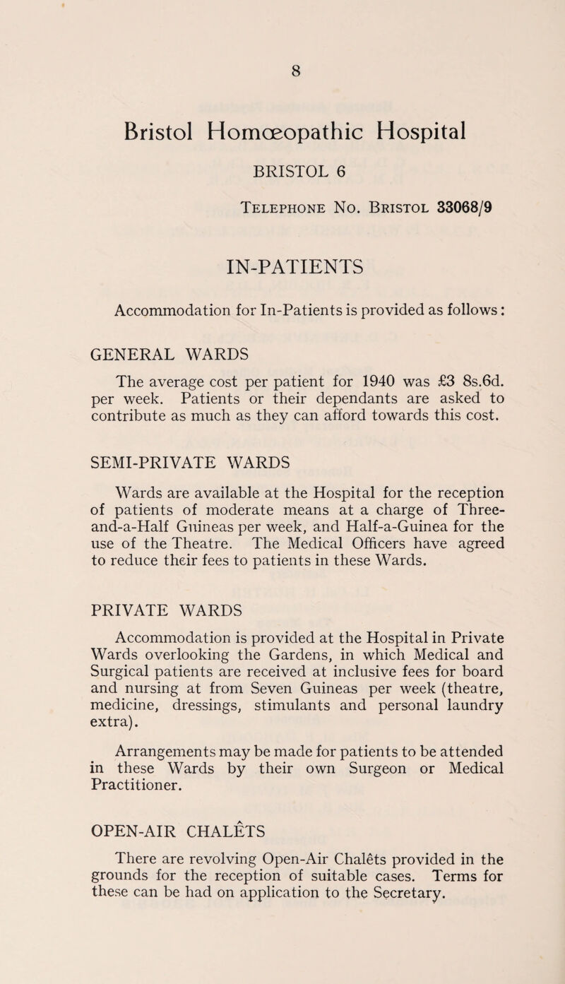 Bristol Homoeopathic Hospital BRISTOL 6 Telephone No. Bristol 33068/9 IN-PATIENTS Accommodation for In-Patients is provided as follows: GENERAL WARDS The average cost per patient for 1940 was £3 8s.6d. per week. Patients or their dependants are asked to contribute as much as they can afford towards this cost. SEMI-PRIVATE WARDS Wards are available at the Hospital for the reception of patients of moderate means at a charge of Three- and-a-Half Guineas per week, and Half-a-Guinea for the use of the Theatre. The Medical Officers have agreed to reduce their fees to patients in these Wards. PRIVATE WARDS Accommodation is provided at the Hospital in Private Wards overlooking the Gardens, in which Medical and Surgical patients are received at inclusive fees for board and nursing at from Seven Guineas per week (theatre, medicine, dressings, stimulants and personal laundry extra). Arrangements may be made for patients to be attended in these Wards by their own Surgeon or Medical Practitioner. OPEN-AIR CHALETS There are revolving Open-Air Chalets provided in the grounds for the reception of suitable cases. Terms for these can be had on application to the Secretary.