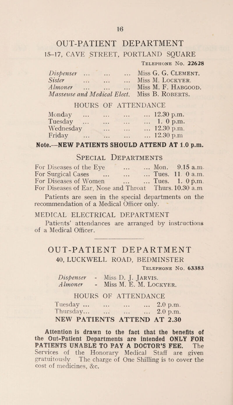 OUT-PATIENT DEPARTMENT 15-17, CAVE STREET, PORTLAND SQUARE Telephone No. 22628 Dispenser ... ... ... Miss G. G. Clement. Sister . Miss M. Lockyer. Almoner ... ... ... Miss M. F. Habgood. Masseuse and Medical Elect. Miss B. Roberts. HOURS OF ATTENDANCE Monday Tuesday Wednesday Friday ... 12.30 p.m. 1. 0 p.m. ... 12.30 p.m. ... 12.30 p.m Note.—NEW PATIENTS SHOULD ATTEND AT 1.0 p.m. Special Departments For Diseases of the Eye ... ... Mon. 9.15 a.m. For Surgical Cases ... ... ... Tues. 11. 0 a.m. For Diseases of Women ... ... Tues. 1. 0 p.m. For Diseases of Ear, Nose and Throat Thurs. 10.30 a.m Patients are seen in the special departments on the recommendation of a Medical Officer only. MEDICAL ELECTRICAL DEPARTMENT Patients’ attendances are arranged by instructions of a Medical Officer. OUT-PATIENT DEPARTMENT 40, LUCKWELL ROAD, BEDMINSTER Telephone No. 63383 Dispenser - Miss D. J. Jarvis. Almoner - Miss M. E. M. Lockyer. HOURS OF ATTENDANCE Tuesday ... ... ... ... 2.0 p.m. Thursday... ... ... ... 2.0 p.m. NEW PATIENTS ATTEND AT 2.30 Attention is drawn to the fact that the benefits of the Out-Patient Departments are intended ONLY FOR PATIENTS UNABLE TO PAY A DOCTOR’S FEE. The Services of the Honorary Medical Staff are given gratuitously The charge of One Shilling is to cover the cost of medicines, &c.