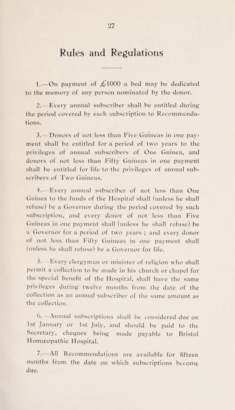 Rules and Regulations 1. —On payment of ;£l000 a bed may be dedicated to the memory of any person nominated by the donor. 2. -—Every annual subscriber shall be entitled during: the period covered by each subscription to Recommenda¬ tions. 3. —Donors of not less than Five Guineas in one pay¬ ment shall be entitled for a period of two years to the privileges of annual subscribers of One Guinea, and donors of not less than Fifty Guineas in one payment shall be entitled for life to the privileges of annual sub¬ scribers of Two Guineas. 4. -—Every annual subscriber of not less than One Guinea to the funds of the Hospital shall (unless he shall refuse) be a Governor during the period covered by such subscription, and every donor of not less than Five Guineas in one payment shall (unless he shall refuse) be a Governor for a period of two years ; and every donor of not less than Fifty Guineas in one payment shall (unless he shall refuse) be a Governor for life. 5. —Every clergyman or minister of religion who shall permit a collection to be made in his church or chapel for the special benefit of the Hospital, shall have the same privileges during twelve months from the date of the collection as an annual subscriber of the same amount as the collection. 6. —Annual subscriptions shall be considered due on 1st January or 1st July, and should be paid to the Secretary, cheques being made payable to Bristol Homoeopathic Hospital. 7*—All Recommendations are available for fifteen months from the date on which subscriptions become du$,