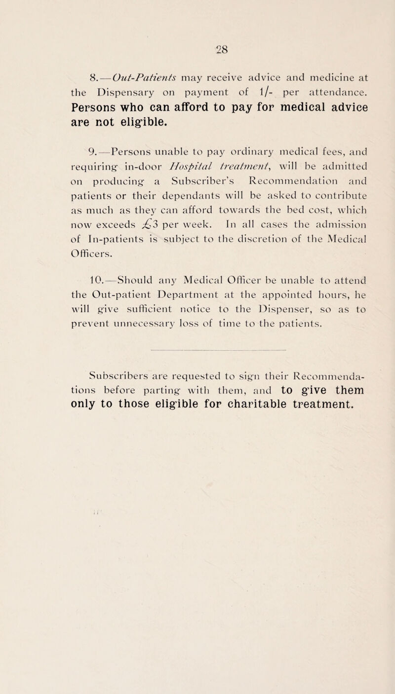 8. — Out-Patients may receive advice and medicine at the Dispensary on payment of l/- per attendance. Persons who can afford to pay for medical advice are not eligible. 9. —Persons unable to pay ordinary medical fees, and requiring- in-door Hospital treatment, will be admitted on producing- a Subscriber’s Recommendation and patients or their dependants will be asked to contribute as much as they can afford towards the bed cost, which now exceeds £3 per week. In all cases the admission of In-patients is subject to the discretion of the Medical Officers. 10. —Should any Medical Officer be unable to attend the Out-patient Department at the appointed hours, he will give sufficient notice to the Dispenser, so as to prevent unnecessary loss of time to the patients. Subscribers are requested to sign their Recommenda¬ tions before parting- with them, and to give them only to those eligible for charitable treatment.