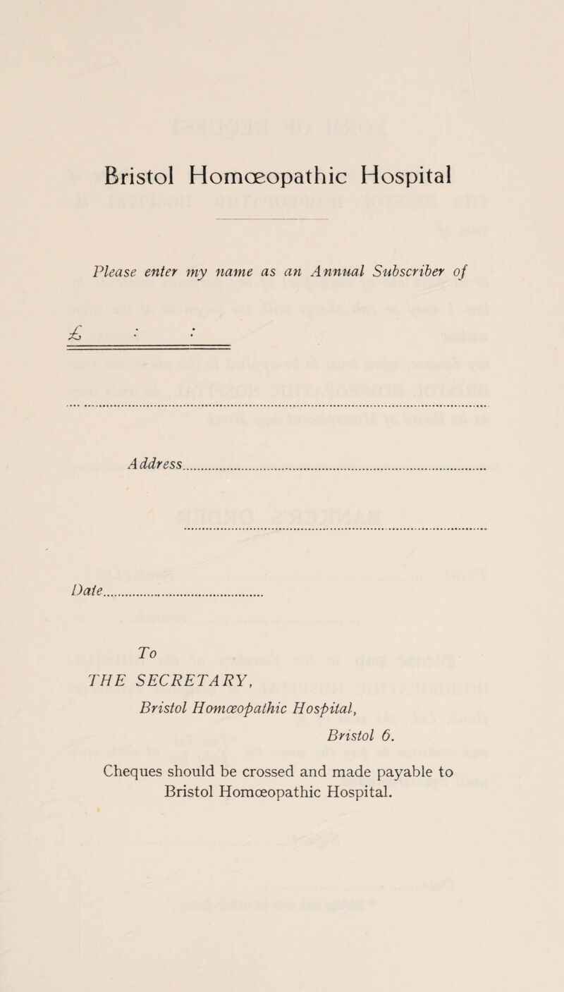 Bristol Homoeopathic Hospital Please enter my name as an Annual Subscriber of Address Date To THE SECRETARY, Bristol Homoeopathic Hospital, Bristol 6. Cheques should be crossed and made payable to Bristol Homoeopathic Hospital.