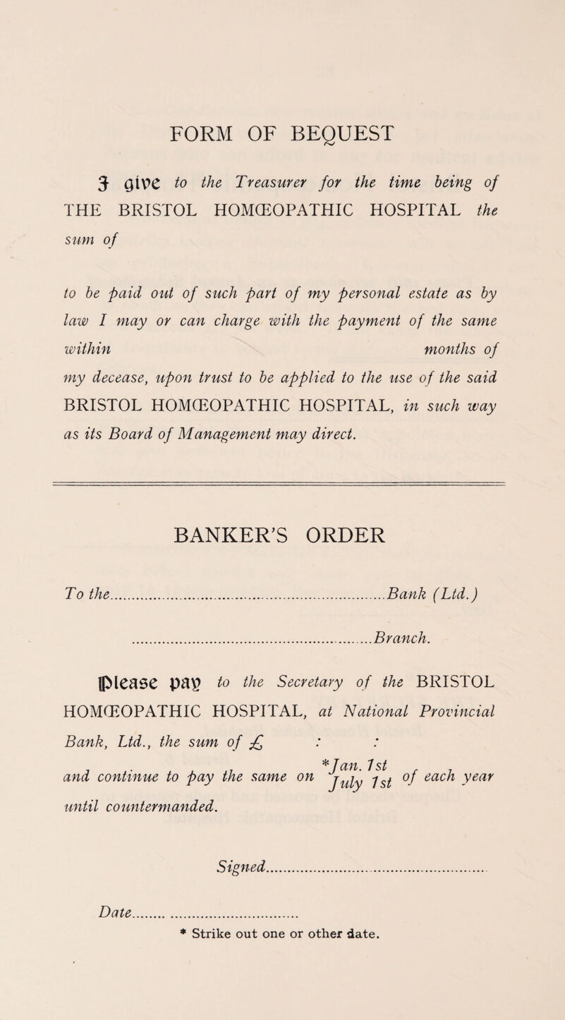 FORM OF BEQUEST 5 QtY>C to the Treasurer for the time being of THE BRISTOL HOMCEOPATHIC HOSPITAL the sum of to be paid out of such part of my personal estate as by law I may or can charge with the payment of the same within months of my decease, upon trust to be applied to the use of the said BRISTOL HOMCEOPATHIC HOSPITAL, in such way as its Board of Management may direct. BANKER'S ORDER To the.Bank (Ltd.) .Branch. flMcase to the Secretary of the BRISTOL HOMCEOPATHIC HOSPITAL, at National Provincial Bank, Ltd., the sum of £ H5 Td'j'i 'J and continue to pay the same on juiy jsi of each year until countermanded. Signed. Date * Strike out one or other date.
