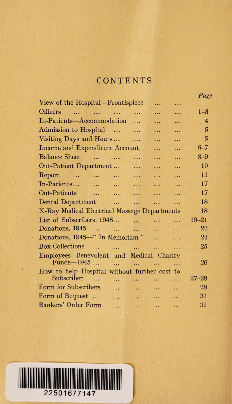 CONTENTS Page View of the Hospital—Frontispiece . Officers ... ... ... ... ... ... 1 —3 In-Patients—Accommodation . 4 Admission to Hospital . 5 Visiting Days and Hours... ... ... ... 5 Income and Expenditure Account ... ... 6-7 Balance Sheet . 8-9 Out-Patient Department. 10 Report ... ... ... ... ... ... 11 In-Patients... ... ... ... ... ... 17 Out-Patients . 17 Dental Department . 18 X-Ray Medical Electrical Massage Departments 18 List of Subscribers, 1945... ... ... ... 19-21 Donations, 1945 ... ... ... ... ... 22 Donations, 1945—“ In Memoriam ” ... ... 24 Box Collections ... 25 Employees Benevolent and Medical Charity Funds—1945 . 26 How to help Hospital without further cost to Subscriber . 27-28 Form for Subscribers . 28 Form of Bequest. 3i Bankers’ Order Form . 31 22501677147