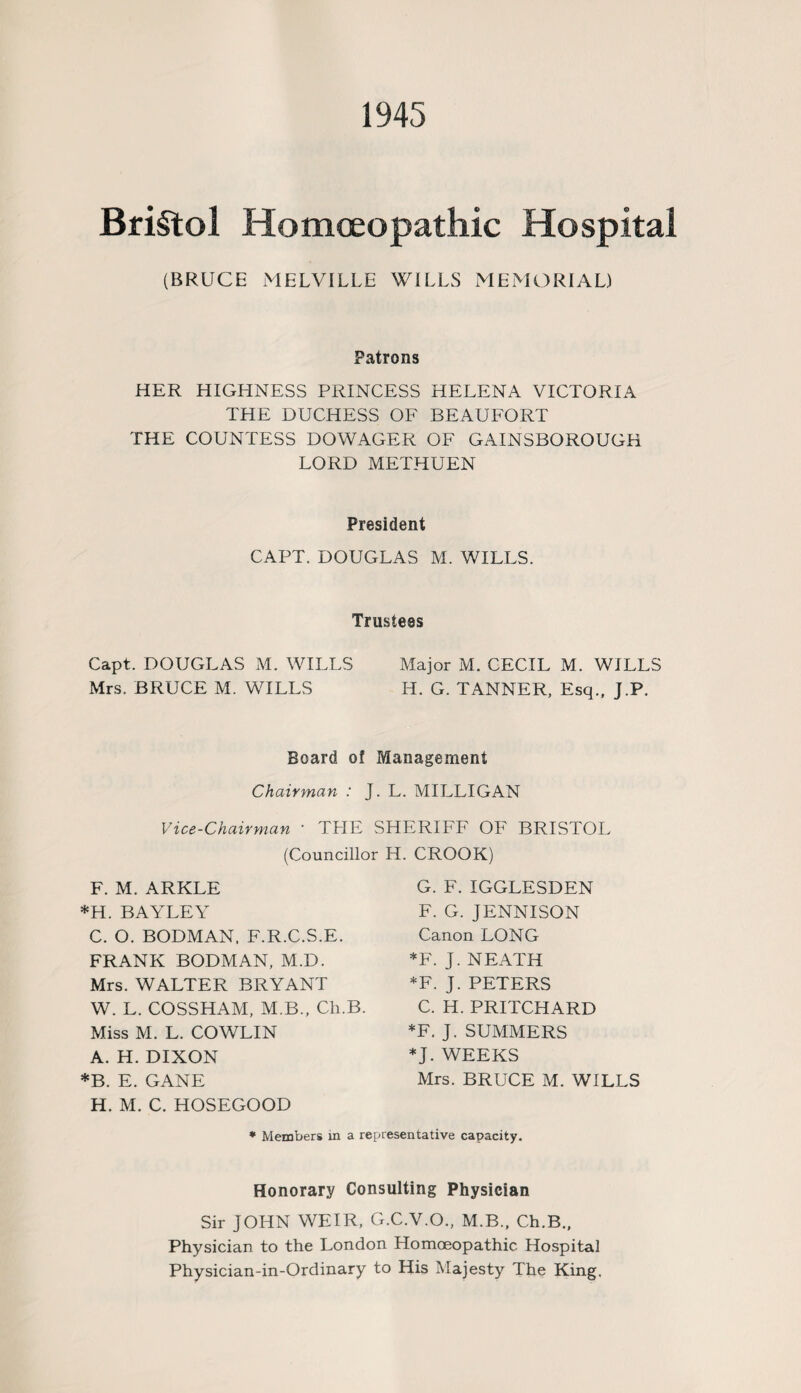 1945 Bristol Homoeopathic Hospital (BRUCE MELVILLE WILLS MEMORIAL) Patrons HER HIGHNESS PRINCESS HELENA VICTORIA THE DUCHESS OF BEAUFORT THE COUNTESS DOWAGER OF GAINSBOROUGH LORD METHUEN President CAPT. DOUGLAS M. WILLS. Trustees Capt. DOUGLAS M. WILLS Major M. CECIL M. WILLS Mrs. BRUCE M. WILLS H. G. TANNER, Esq., J.P. Board of Management Chairman : J. L. MILLIGAN Vice-Chairman ' THE SHERIFF OF BRISTOL (Councillor H. CROOK) F. M. ARKLE *H. BAYLEY C. O. BODMAN, F.R.C.S.E. FRANK BODMAN, M.D. Mrs. WALTER BRYANT W. L. COSSHAM, M.B., Ch.B. Miss M. L. COWLIN A. H. DIXON *B. E. GANE H. M. C. HOSEGOOD G. F. IGGLESDEN F. G. JENNISON Canon LONG *F. J. NEATH *F. J. PETERS C. H. PRITCHARD *F. J. SUMMERS *J. WEEKS Mrs. BRUCE M. WILLS Members in a representative capacity. Honorary Consulting Physician Sir JOHN WEIR, G.C.V.O., M.B., Ch.B., Physician to the London Homoeopathic Hospital Physician-in-Ordinary to His Majesty The King,