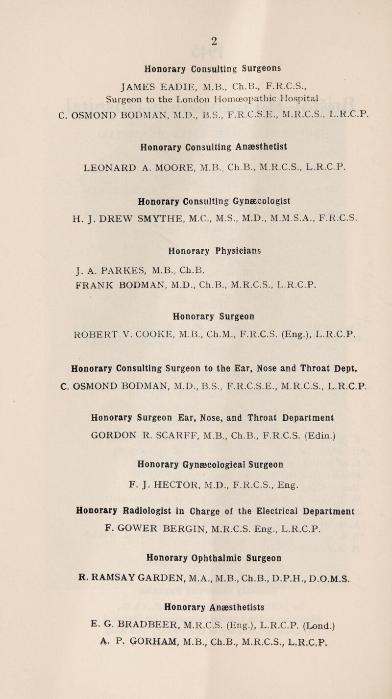 Honorary Consulting Surgeons JAMES EADIE, M.B., Ch.B., F.R.C.S., Surgeon to the London Homoeopathic Hospital C. OSMOND BODMAN, M.D., B.S., F.R.C.S.E., M.R.C.S.. L.R.C.P. Honorary Consulting Anaesthetist LEONARD A. MOORE, M.B., Ch.B., M.R.C.S., L.R.C.P. Honorary Consulting Gynaecologist H. J. DREW SMYTHE, M.C., M.S., M.D., M.M.S.A., F.R.C.S. Honorary Physicians J. A. PARKES, M.B., Ch.B. FRANK BODMAN, M.D., Ch.B., M.R.C.S., L.R.C.P. Honorary Surgeon ROBERT V. COOKE, M.B., Ch.M., F.R.C.S. (Eng.), L.R.C.P. Honorary Consulting Surgeon to the Ear, Nose and Throat Dept. C. OSMOND BODMAN, M.D., B.S., F.R.C.S.E., M.R.C.S., L.R.C.P. Honorary Surgeon Ear, Nose, and Throat Department GORDON R. SCARFF, M.B., Ch.B., F.R.C.S. (Edin.) Honorary Gynaecological Surgeon F. J. HECTOR, M.D., F.R.C.S., Eng. Honorary Radiologist in Charge of the Electrical Department F. GOWER BERGIN, M.R.C.S. Eng., L.R.C.P. Honorary Ophthalmic Surgeon R. RAMSAY GARDEN, M.A., M.B., Ch.B., D.P.H., D.O.M.S, Honorary Anaesthetists E. G. BRADBEER, M.R.C.S. (Eng.), L.R.C.P. (Lond.) A- P. GORHAM, M.B., Ch.B., M.R.C.S., L.R.C.P,