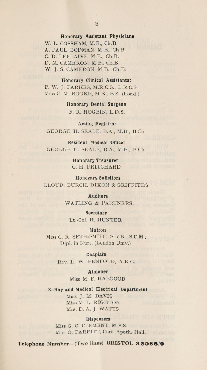 Honorary Assistant Physicians W. L. COSSHAM, M.B., Ch.B. A. PAUL BODMAN, M.B., Ch.B C. D. LEFLAIVE, M.B., Ch.B. D. M. CAMERON, M.B., Ch.B. W. J. S. CAMERON, M.B., Ch.B. Honorary Clinical Assistants: P. W. j. PARKES, M.R.C.S., L.R.C.P. Miss C. M. ROOKE, M.B., B.S. (Loud.) Honorary Dental Surgeon F. R. HOGBIN, L.D.S. Acting Registrar GEORGE H. SEALE, B.A., M.B., B.Ch. Resident Medical Officer GEORGE H. SEALE, B.A., M.B., B.Ch. Honorary Treasurer C. H. PRITCHARD Honorary Solicitors LLOYD, BURCH, DIXON & GRIFFITHS Auditors WATLING & PARTNERS. Secretary Lt.-Col. H. HUNTER Matron Miss C. R. SETH-SMITH, S.R.N., S.C.M., Dipl, in Nurs. (London Univ.) Chaplain Rev. L. W. PENFOLD, A.K.C. Almoner Miss M. F. HABGOOD X-Ray and Medical Electrical Department Miss J. M. DAVIS Miss M. L. RIGHTON Mrs. D. A. J. WATTS Dispensers Miss G. G. CLEMENT, M.P.S. Mrs. O. PARFITT, Cert. Apoth. Hall. Telephone Number—(Two lines) BRISTOL 33068/0