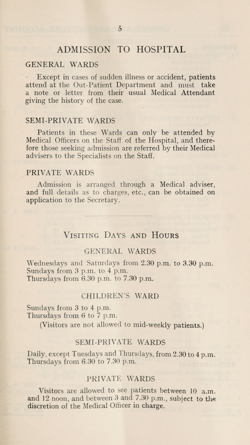 ADMISSION TO HOSPITAL GENERAL WARDS Except in cases of sudden illness or accident, patients attend at the Out-Patient Department and must take a note or letter from their usual Medical Attendant giving the history of the case. SEMI-PRIVATE WARDS Patients in these Wards can only be attended by Medical Officers on the Staff of the Hospital, and there¬ fore those seeking admission are referred by their Medical advisers to the Specialists on the Staff. PRIVATE WARDS Admission is arranged through a Medical adviser, and full details as to charges, etc., can be obtained on application to the Secretary. Visiting Days and Hours GENERAL WARDS Wednesdays and Saturdays from 2.30 p.m. to 3.30 p.m. Sundays from 3 p.m. to 4 p.m. Thursdays from 6.30 p.m. to 7.30 p.m. CHILDREN’S WARD Sundays from 3 to 4 p.m. Thursdays from 6 to 7 p.m. (Visitors are not allowed to mid-weekly patients.) SEMI-PRIVATE WARDS Daily, except Tuesdays and Thursdays, from 2.30 to 4 p.m. Thursdays from 6.30 to 7.30 p.m. PRIVATE WARDS Visitors are allowed to see patients between 10 a.m. and 12 noon, and between 3 and 7.30 p.m., subject to the discretion of the Medical Officer in charge.