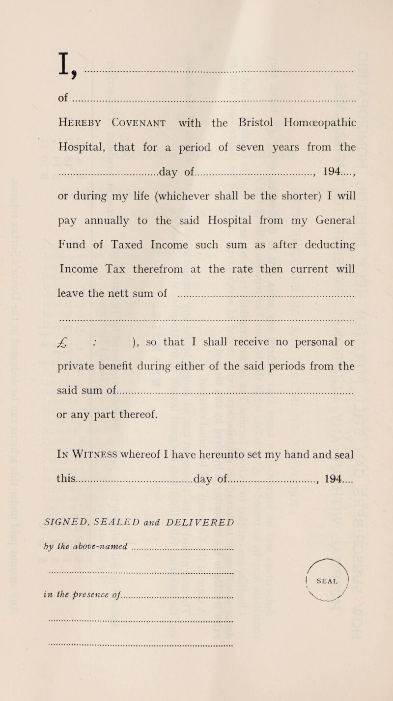 of. Hereby Covenant with the Bristol Homoeopathic Hospital, that for a period of seven years from the .day of...., 194...., or during my life (whichever shall be the shorter) I will pay annually to the said Hospital from my General Fund of Taxed Income such sum as after deducting Income Tax therefrom at the rate then current will leave the nett sum of . £ : ), so that I shall receive no personal or private benefit during either of the said periods from the said sum of. or any part thereof. In Witness whereof I have hereunto set my hand and seal this.day of., 194.... SIGNED, SEALED and DELIVERED by the above-named. in the presence of.
