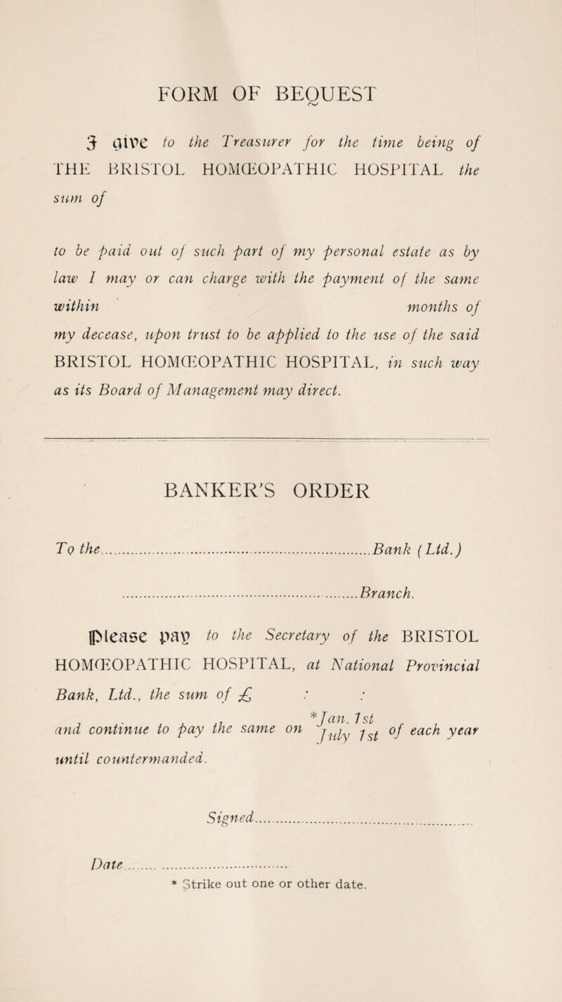 FORM OF BEOUEST 3- dive to the Treasurer for the time being of THE BRISTOL HOMOEOPATHIC HOSPITAL the sum of to be paid out of such part of my personal estate as by law I may or can charge with the payment of the same within months of my decease, upon trust to be applied to the use of the said BRISTOL HOMOEOPATHIC HOSPITAL, in such way as its Board of Management may direct. BANKER'S ORDER To the.Bank [Ltd.) .Branch. (Mease pap to the Secretary of the BRISTOL HOMOEOPATHIC HOSPITAL, at National Provincial Bank, Ltd., the sum of £ * Jan 7 st and continue to pay the same on juiy j of each year until countermanded. Signed. * Strike out one or other date. Date
