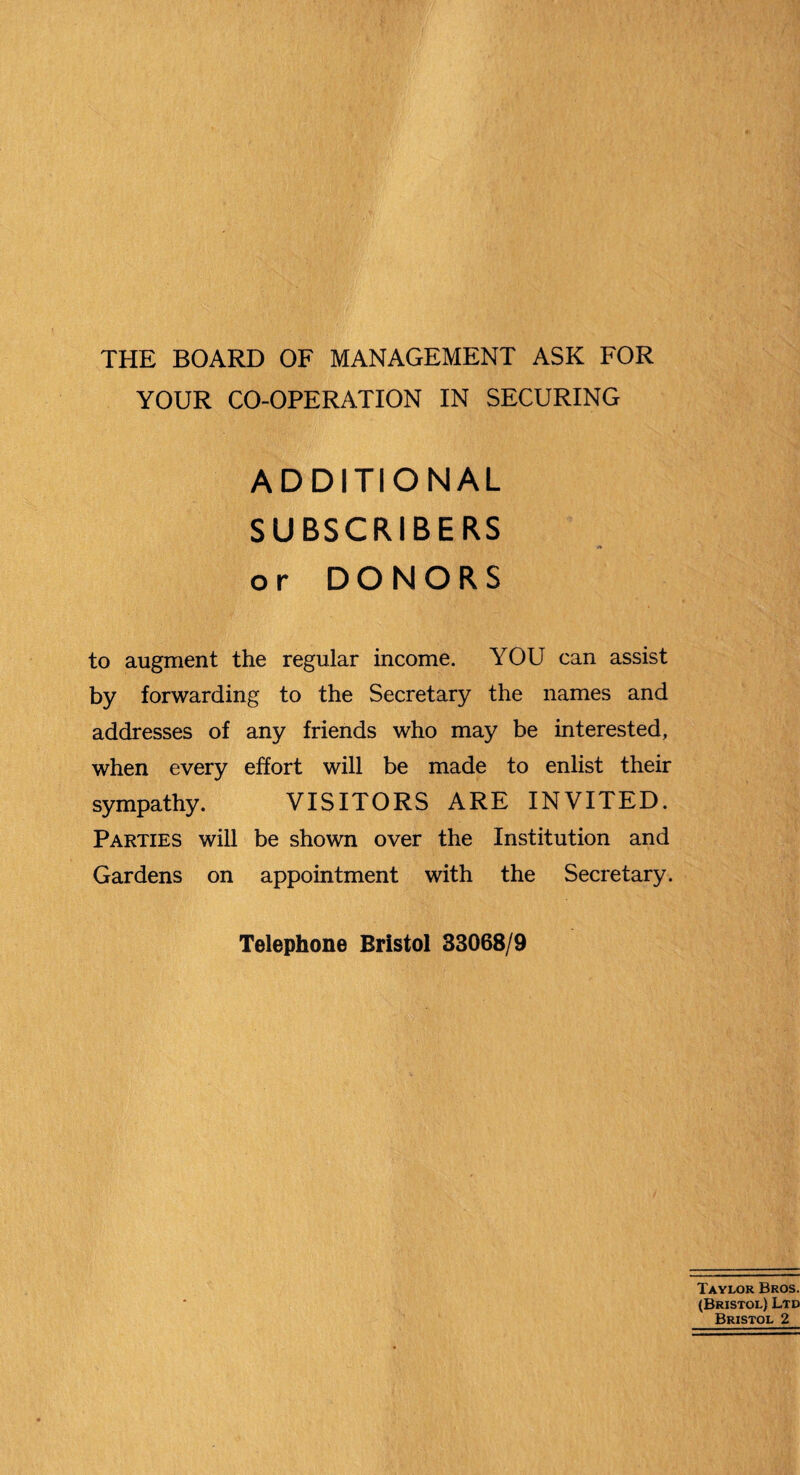 THE BOARD OF MANAGEMENT ASK FOR YOUR CO-OPERATION IN SECURING ADDITIONAL SUBSCRIBERS or DONORS to augment the regular income. YOU can assist by forwarding to the Secretary the names and addresses of any friends who may be interested, when every effort will be made to enlist their sympathy. VISITORS ARE INVITED. Parties will be shown over the Institution and Gardens on appointment with the Secretary. Telephone Bristol 33068/9 Taylor Bros. (Bristol) Ltd Bristol 2