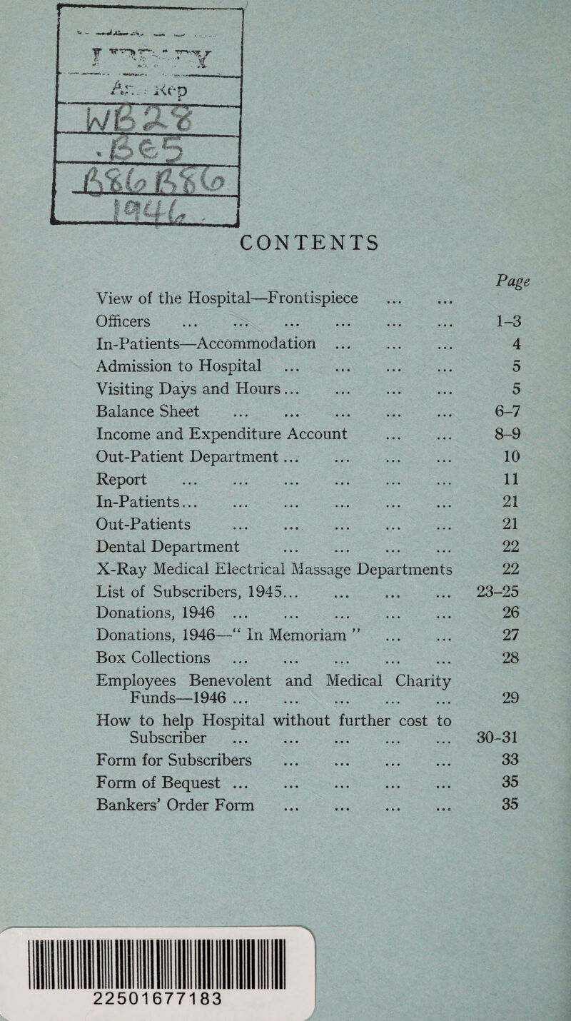 CONTENTS Page View of the Hospital—Frontispiece Officers ... ... ... ... ... ... 1-3 In-Patients—Accommodation ... ... ... 4 Admission to Hospital ... ... ... ... 5 Visiting Days and Hours. 5 Balance Sheet ... ... ... ... ... 6-7 Income and Expenditure Account ... ... 8-9 Out-Patient Department. 10 Report ... ... ... ... ... ... 11 In-Patients... ... ... ... ... ... 21 Out-Patients ... ... ... ... ... 21 Dental Department ... ... ... ... 22 X-Ray Medical Electrical Massage Departments 22 List of Subscribers, 1945... ... ... ... 23-25 Donations, 1946 ... ... ... ... ... 26 Donations, 1946—“ In Memoriam ” ... ... 27 Box Collections . 28 Employees Benevolent and Medical Charity Funds—1946 ... ... ... ... ... 29 How to help Hospital without further cost to Subscriber .. 30-31 Form for Subscribers ... ... ... ... 33 Form of Bequest ... ... ... ... ... 35 Bankers’Order Form ... ... ... ... 35 22501677183