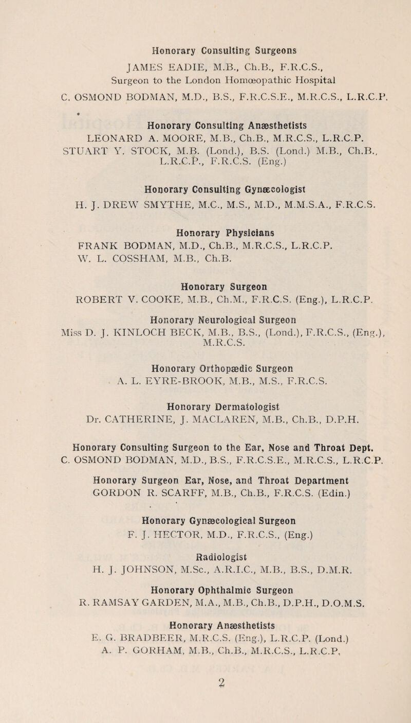 Honorary Consulting Surgeons JAMES EADIE, M.B., Ch.B., F.R.C.S., Surgeon to the London Homoeopathic Hospital C. OSMOND BODMAN, M.D., B.S., F.R.C.S.E., M.R.C.S., L.R.C.P ♦ Honorary Consulting Anaesthetists LEONARD A. MOORE, M.B., Ch.B., M.R.C.S., L.R.C.P. STUART Y. STOCK, M.B. (Lonch), B.S. (Lond.) M.B., Ch.B., L.R.C.P., F.R.C.S. (Eng.) Honorary Consulting Gynaecologist H. J. DREW SMYTHE, M.C., M.S., M.D., M.M.S.A., F.R.C.S. Honorary Physicians FRANK BODMAN, M.D., Ch.B., M.R.C.S., L.R.C.P. W. L. COSSHAM, M.B., Ch.B. Honorary Surgeon ROBERT V. COOKE, M.B., Ch.M., F.R.C.S. (Eng.), L.R.C.P. Honorary Neurological Surgeon Miss D. J. KINLOCH BECK, M.B., B.S., (Lond.), F.R.C.S., (Eng.), M.R.C.S. Honorary Orthopaedic Surgeon A. L. EYRE-BROOK, M.B., M.S., F.R.C.S. Honorary Dermatologist Dr. CATHERINE, J. MACLAREN, M.B., Ch.B., D.P.H. Honorary Consulting Surgeon to the Ear, Nose and Throat Dept. C. OSMOND BODMAN, M.D., B.S., F.R.C.S.E., M.R.C.S., L.R.C.P. Honorary Surgeon Ear, Nose, and Throat Department GORDON R. SCARFF, M.B., Ch.B., F.R.C.S. (Edin.) Honorary Gynaecological Surgeon F. J. HECTOR, M.D., F.R.C.S., (Eng.) Radiologist IT. j. JOHNSON, M.Sc., A.R.I.C., M.B., B.S., D.M.R. Honorary Ophthalmic Surgeon R. RAMSAY GARDEN, M.A., M.B., Ch.B., D.P.H., D.O.M.S. Honorary Anaesthetists E. G. BRADBEER, M.R.C.S. (Eng.), L.R.C.P. (Lond.) A. P. GORHAM, M.B., Ch.B., M.R.C.S., L.R.C.P,