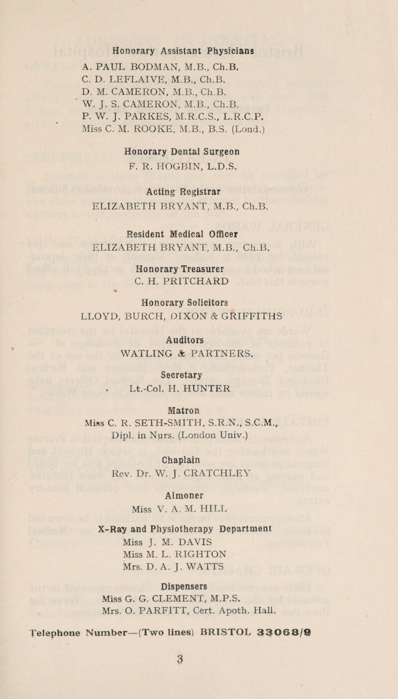 Honorary Assistant Physicians A. PAUL BODMAN, M.B., Ch.B. C. D. LEFLAIVE, M.B., Ch.B. D. M. CAMERON, M.B., Ch.B. W. J. S. CAMERON, M.B., Ch.B. P. W. J. PARKES, M.R.C.S., L.R.C.P. Miss C. M. ROOKE, M.B., B.S. (Loud.) Honorary Dental Surgeon F. R. HOGBIN, L.D.S. Acting Registrar ELIZABETH BRYANT, M.B., Ch.B. Resident Medical Officer ELIZABETH BRYANT, M.B., Ch.B. Honorary Treasurer C. H. PRITCHARD Honorary Solicitors LLOYD, BURCH, DIXON & GRIFFITHS Auditors WATLING & PARTNERS. Secretary Lt.-Col. H. HUNTER Matron Miss C. R. SETH-SMITH, S.R.N., S.C.M., Dipl, in Nurs. (London Univ.) Chaplain Rev. Dr. W. J. CRATCHLEY Almoner Miss V. A. M. HILL X-Ra^ and Physiotherapy Department Miss J. M. DAVIS Miss M. L. RIGHTON Mrs. D. A. J. WATTS Dispensers Miss G. G. CLEMENT, M.P.S. Mrs. O. PARFITT, Cert. Apoth. Hall. Telephone Number—(Two lines) BRISTOL 33063/®