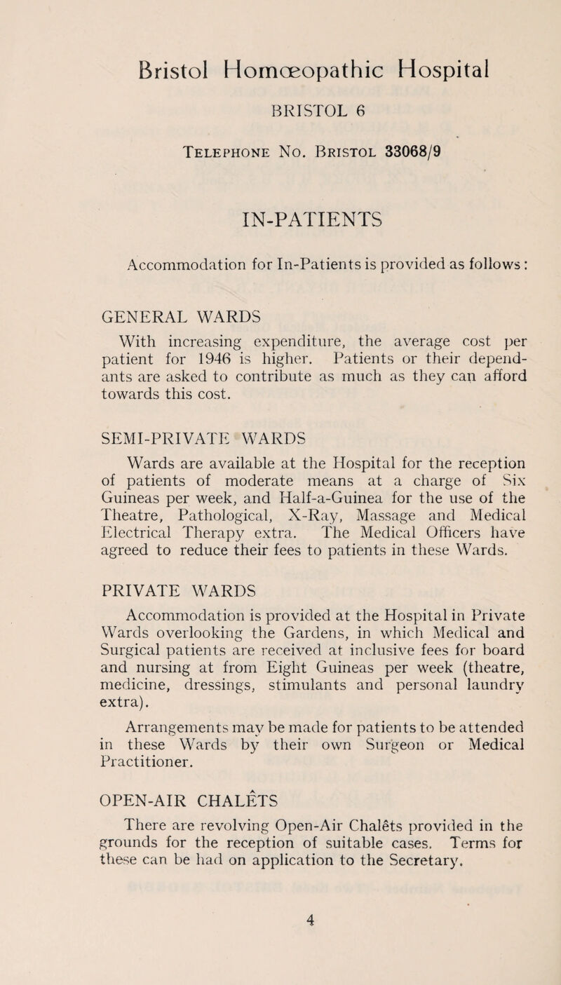 Bristol Homoeopathic Hospital BRISTOL 6 Telephone No. Bristol 33068/9 IN-PATIENTS Accommodation for In-Patients is provided as follows: GENERAL WARDS With increasing expenditure, the average cost per patient for 1946 is higher. Patients or their depend¬ ants are asked to contribute as much as they can afford towards this cost. SEMI-PRIVATE WARDS Wards are available at the Hospital for the reception of patients of moderate means at a charge of Six Guineas per week, and Half-a-Guinea for the use of the Theatre, Pathological, X-Ray, Massage and Medical Electrical Therapy extra. The Medical Officers have agreed to reduce their fees to patients in these Wards. PRIVATE WARDS Accommodation is provided at the Hospital in Private Wards overlooking the Gardens, in which Medical and Surgical patients are received at inclusive fees for board and nursing at from Eight Guineas per week (theatre, medicine, dressings, stimulants and personal laundry extra). Arrangements may be made for patients to be attended in these Wards by their own Surgeon or Medical Practitioner. OPEN-AIR CHALETS There are revolving Open-Air Chalets provided in the grounds for the reception of suitable cases. Terms for these can be had on application to the Secretary.