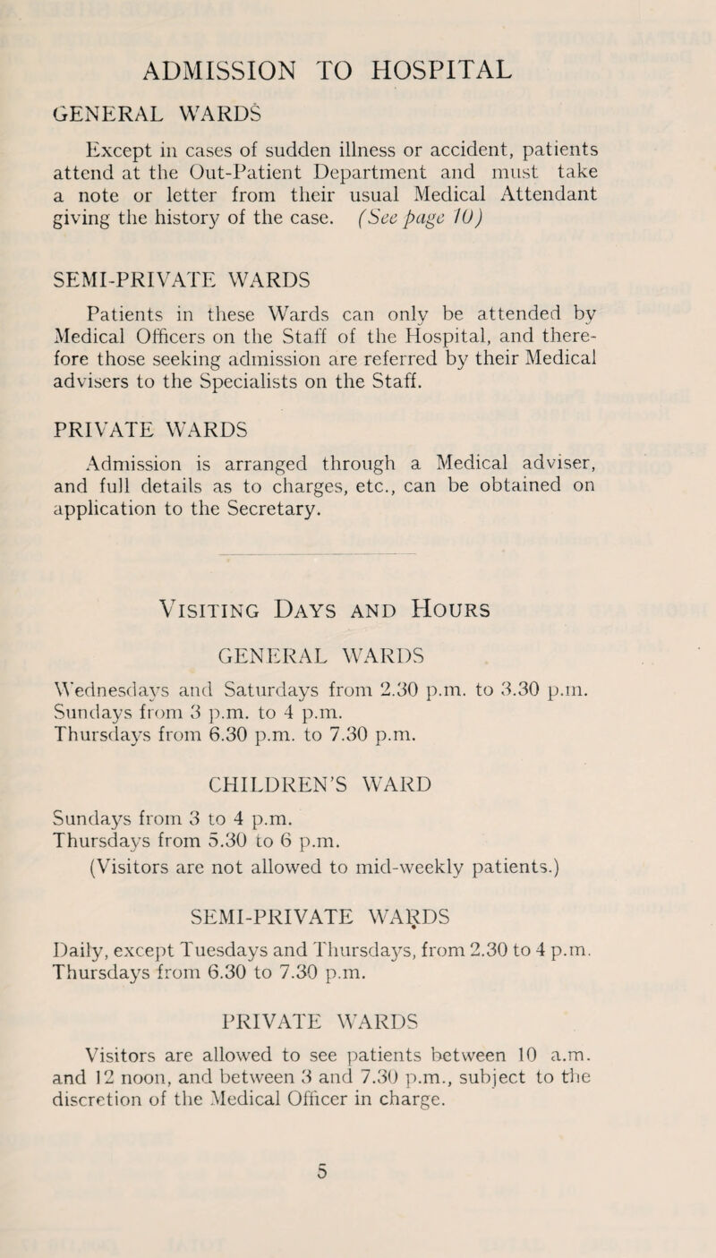 ADMISSION TO HOSPITAL GENERAL WARDS Except in cases of sudden illness or accident, patients attend at the Out-Patient Department and must take a note or letter from their usual Medical Attendant giving the history of the case. (See page 10) SEMI-PRIVATE WARDS Patients in these Wards can only be attended by Medical Officers on the Staff of the Hospital, and there¬ fore those seeking admission are referred by their Medical advisers to the Specialists on the Staff. PRIVATE WARDS Admission is arranged through a Medical adviser, and full details as to charges, etc., can be obtained on application to the Secretary. Visiting Days and Hours GENERAL WARDS Wednesdays and Saturdays from 2.30 p.m. to 3.30 p.m. Sundays from 3 p.m. to 4 p.m. Thursdays from 6.30 p.m. to 7.30 p.m. CHILDREN’S WARD Sundays from 3 to 4 p.m. Thursdays from 5.30 to 6 p.m. (Visitors are not allowed to mid-weekly patients.) SEMI-PRIVATE WARDS Daily, except Tuesdays and Thursdays, from 2.30 to 4 p.m. Thursdays from 6.30 to 7.30 p.m. PRIVATE WARDS Visitors are allowed to see patients between 10 a.m. and 12 noon, and between 3 and 7.30 p.m., subject to the discretion of the Medical Officer in charge. 3