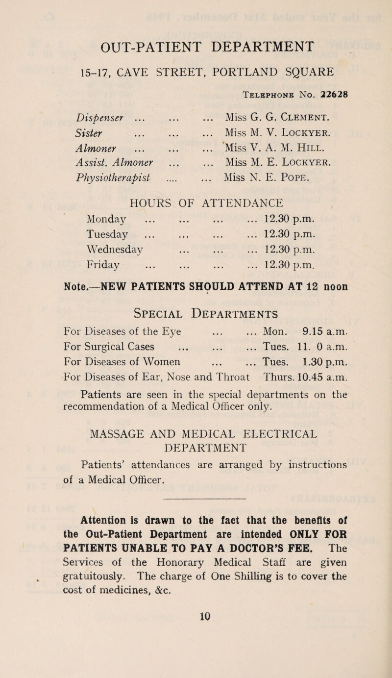 OUT-PATIENT DEPARTMENT 15-17, CAVE STREET, PORTLAND SQUARE Telephone No. 22628 Dispenser ... Sister Almoner Assist. Almoner Physiotherapist ... Miss G. G. Clement. ... Miss M. V. Lockyer. ... Miss V. A. M. Hill. ... Miss M. E. Lockyer. ... Miss N. E. Pope. HOURS OF Monday Tuesday Wednesday Friday ATTENDANCE .12.30 p.m. ... 12.30 p.m. ... 12.30 p.m. ... 12.30 p.m. Note.—NEW PATIENTS SHOULD ATTEND AT 12 noon « Special Departments For Diseases of the Eye ... ... Mon. 9.15 a.m. For Surgical Cases ... ... ... Tues. 11. 0 a.m. For Diseases of Women ... ... Tues. 1.30 p.m. For Diseases of Ear, Nose and Throat Thurs. 10.45 a.m. Patients are seen in the special departments on the recommendation of a Medical Officer only. MASSAGE AND MEDICAL ELECTRICAL DEPARTMENT Patients’ attendances are arranged by instructions of a Medical Officer. Attention is drawn to the fact that the benefits of the Out-Patient Department are intended ONLY FOR PATIENTS UNABLE TO PAY A DOCTOR’S FEE. The Services of the Honorary Medical Staff are given gratuitously. The charge of One Shilling is to cover the cost of medicines, &c.