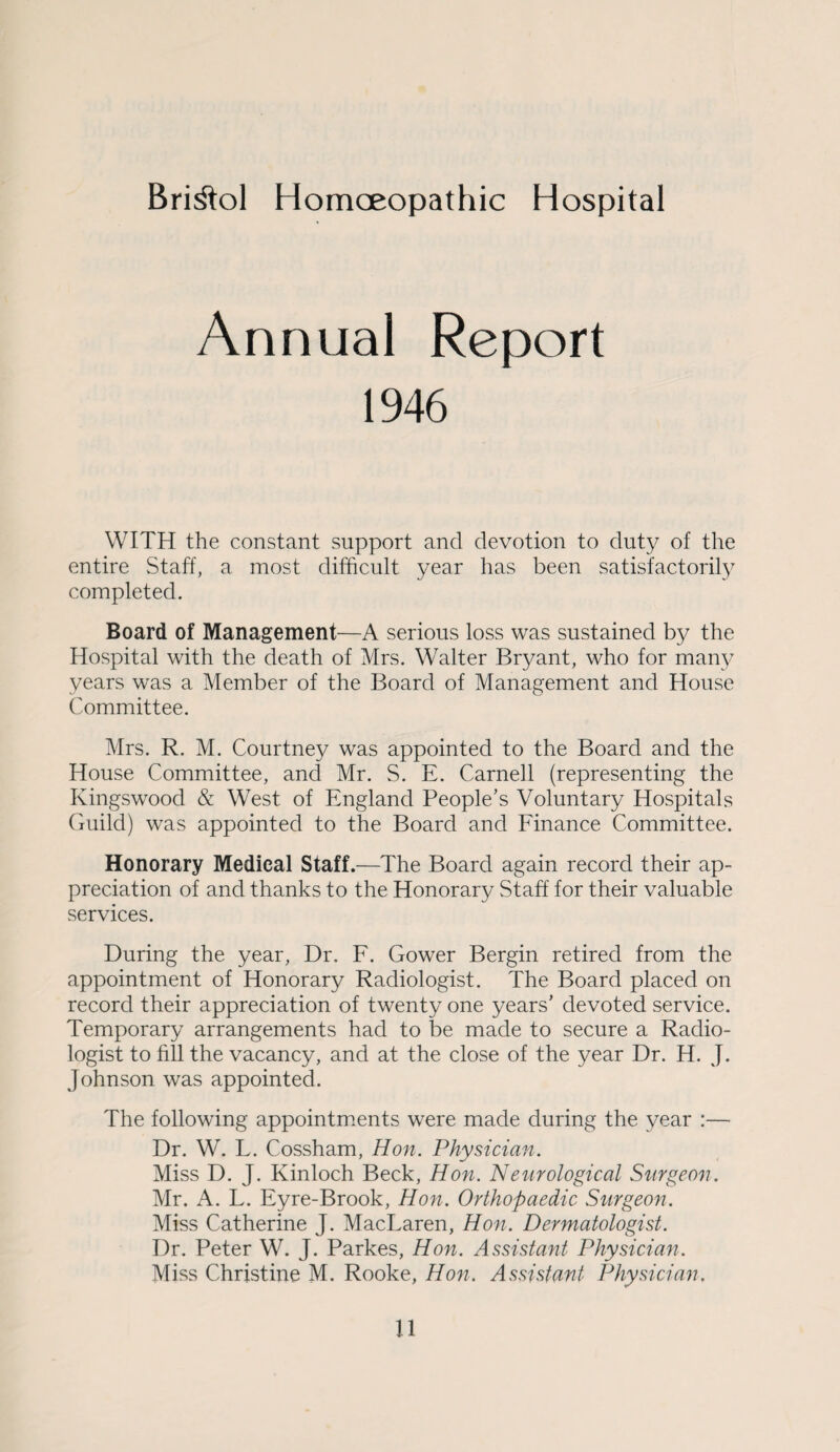 Bristol Homoeopathic Hospital Annual Report 1946 WITH the constant support and devotion to duty of the entire Staff, a most difficult year has been satisfactorily completed. Board of Management—A serious loss was sustained by the Hospital with the death of Mrs. Walter Bryant, who for many years was a Member of the Board of Management and House Committee. Mrs. R. M. Courtney was appointed to the Board and the House Committee, and Mr. S. E. Carnell (representing the Kingswood & West of England People's Voluntary Hospitals Guild) was appointed to the Board and Finance Committee. Honorary Medical Staff.—The Board again record their ap¬ preciation of and thanks to the Honorary Staff for their valuable services. During the year, Dr. F. Gower Bergin retired from the appointment of Honorary Radiologist. The Board placed on record their appreciation of twenty one years' devoted service. Temporary arrangements had to be made to secure a Radio¬ logist to fill the vacancy, and at the close of the year Dr. H. J. Johnson was appointed. The following appointments were made during the year :— Dr. W. L. Cossham, Hon. Physician. Miss D. J. Kinloch Beck, Hon. Neurological Surgeon. Mr. A. L. Eyre-Brook, Hon. Orthopaedic Surgeon. Miss Catherine J. MacLaren, Hon. Dermatologist. Dr. Peter W. J. Parkes, Hon. Assistant Physician. Miss Christine M. Rooke, Hon. Assistant Physician.