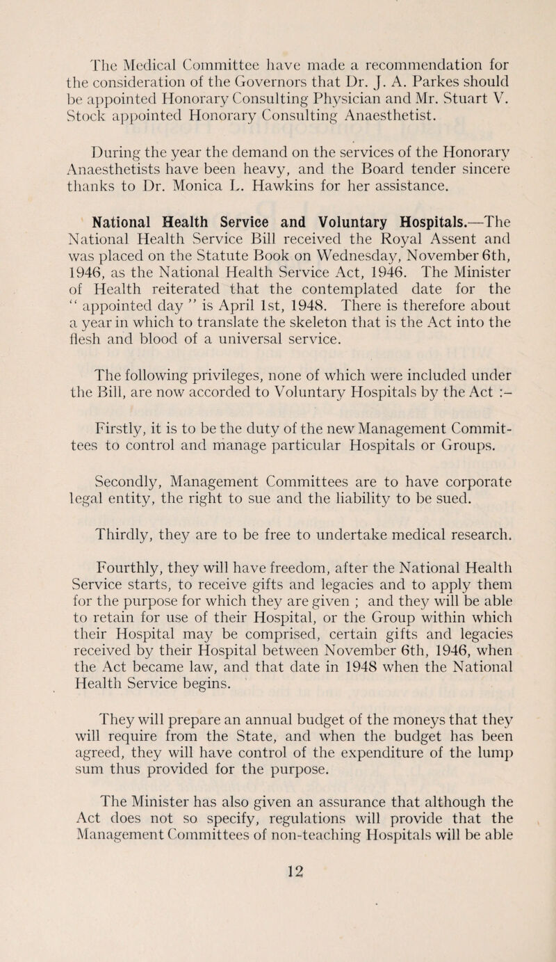 The Medical Committee have made a recommendation for the consideration of the Governors that Dr. J. A. Parkes should be appointed Honorary Consulting Physician and Mr. Stuart V. Stock appointed Honorary Consulting Anaesthetist. During the year the demand on the services of the Honorary Anaesthetists have been heavy, and the Board tender sincere thanks to Dr. Monica L. Hawkins for her assistance. National Health Service and Voluntary Hospitals.—The National Health Service Bill received the Royal Assent and was placed on the Statute Book on Wednesday, November 6th, 1946, as the National Health Service Act, 1946. The Minister of Health reiterated that the contemplated date for the “ appointed day ” is April 1st, 1948. There is therefore about a year in which to translate the skeleton that is the Act into the flesh and blood of a universal service. The following privileges, none of which were included under the Bill, are now accorded to Voluntary Hospitals by the Act Firstly, it is to be the duty of the new Management Commit¬ tees to control and manage particular Hospitals or Groups. Secondly, Management Committees are to have corporate legal entity, the right to sue and the liability to be sued. Thirdly, they are to be free to undertake medical research. Fourthly, they will have freedom, after the National Health Service starts, to receive gifts and legacies and to apply them for the purpose for which they are given ; and they will be able to retain for use of their Hospital, or the Group within which their Hospital may be comprised, certain gifts and legacies received by their Hospital between November 6th, 1946, when the Act became law, and that date in 1948 when the National Health Service begins. They will prepare an annual budget of the moneys that they will require from the State, and when the budget has been agreed, they will have control of the expenditure of the lump sum thus provided for the purpose. The Minister has also given an assurance that although the Act does not so specify, regulations will provide that the Management Committees of non-teaching Hospitals will be able