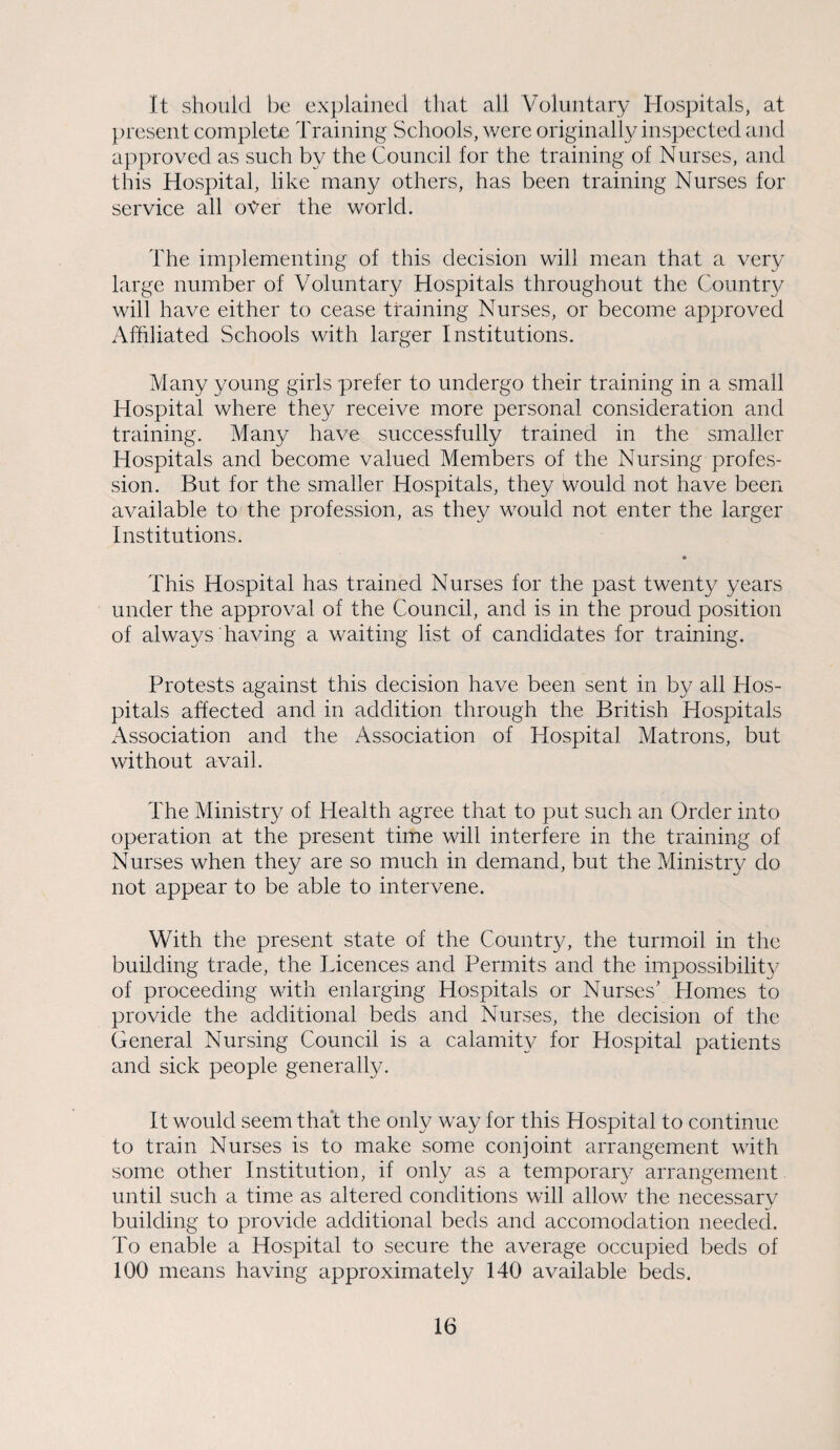 It should be explained that all Voluntary Hospitals, at present complete Training Schools, were originally inspected and approved as such by the Council for the training of Nurses, and this Hospital, like many others, has been training Nurses for service all oyer the world. The implementing of this decision will mean that a very large number of Voluntary Hospitals throughout the Country will have either to cease training Nurses, or become approved Affiliated Schools with larger Institutions. Many young girls prefer to undergo their training in a small Hospital where they receive more personal consideration and training. Many have successfully trained in the smaller Hospitals and become valued Members of the Nursing profes¬ sion. But for the smaller Hospitals, they would not have been available to the profession, as they would not enter the larger Institutions. This Hospital has trained Nurses for the past twenty years under the approval of the Council, and is in the proud position of always having a waiting list of candidates for training. Protests against this decision have been sent in by all Hos¬ pitals affected and in addition through the British Hospitals Association and the Association of Hospital Matrons, but without avail. The Ministry of Health agree that to put such an Order into operation at the present time will interfere in the training of Nurses when they are so much in demand, but the Ministry do not appear to be able to intervene. With the present state of the Country, the turmoil in the building trade, the Licences and Permits and the impossibility of proceeding with enlarging Hospitals or Nurses’ Homes to provide the additional beds and Nurses, the decision of the General Nursing Council is a calamity for Hospital patients and sick people generally. It would seem that the only way for this Hospital to continue to train Nurses is to make some conjoint arrangement with some other Institution, if only as a temporary arrangement until such a time as altered conditions will allow the necessary •s' building to provide additional beds and accomodation needed. To enable a Hospital to secure the average occupied beds of 100 means having approximately 140 available beds.