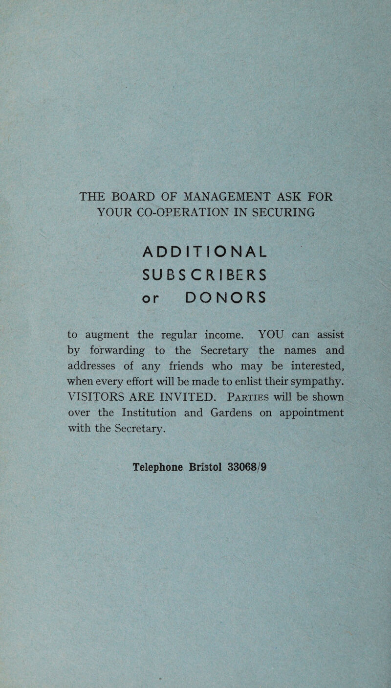 THE BOARD OF MANAGEMENT ASK FOR YOUR CO-OPERATION IN SECURING ADDITIONAL SUBSCRIBERS or DONORS to augment the regular income. YOU can assist by forwarding to the Secretary the names and addresses of any friends who may be interested, when every effort will be made to enlist their sympathy. VISITORS ARE INVITED. Parties will be shown over the Institution and Gardens on appointment with the Secretary. Telephone Bristol 33068/9