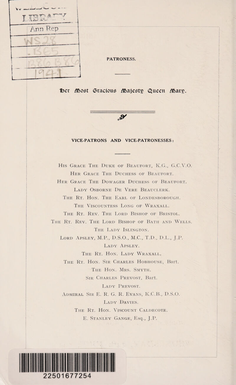 PATRONESS. w-- - Iber Most ©radons Majesty (SUieen Mar*?. jr VICE-PATRONS AND VICE-PATRONESSES: His Grace The Duke of Beaufort, K.G., G.C.V.O Her Grace The Duchess of Beaufort. Her Grace The Dowager Duchess of Beaufort. Lady Osborne De Vere Beauclerk. The Rt. Hon. The Earl of Londesborough. The Viscountess Long of Wraxall. The Rt. Rev. The Lord Bishop of Bristol. The Rt. Rev. The Lord Bishop of Bath and Wells The Lady Islington. Lord Apsley, M.P., D.S.O., M.C., T.D., D.L., J.P. Lady Apsley. The Rt. Hon. Lady Wraxall. The Rt. Hon. Sir Charles Hobhouse, Bart. The Hon. Mrs. Smyth. Sir Charles Prevost, Bart. Lady Prevost. Admiral Sir E. R. G. R. Evans, K.C.B., D.S.O. Lady Davies. The Rt. Hon. Viscount Caldecote. E. Stanley Gange, Esq., J.P.