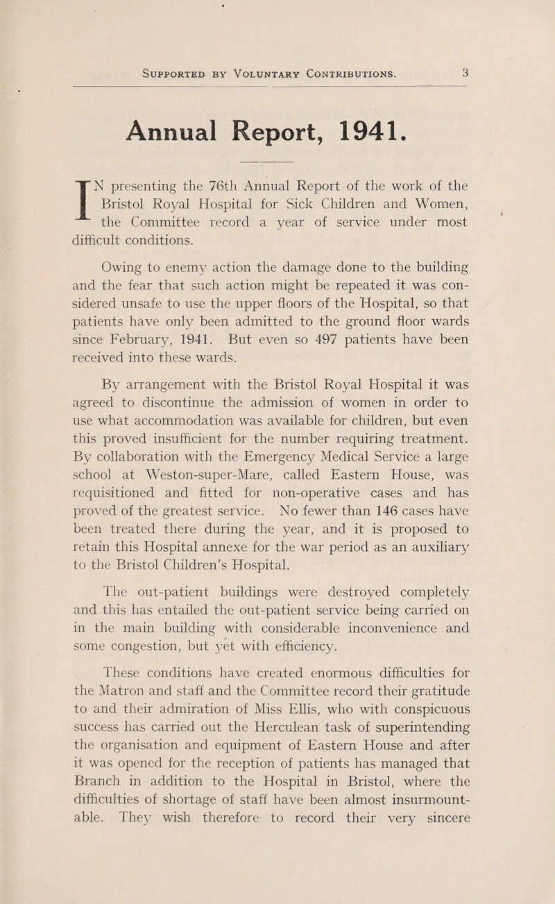 Annual Report, 1941. IN presenting the 76th Annual Report of the work of the Bristol Royal Hospital for Sick Children and Women, the Committee record a year of service under most difficult conditions. Owing to enemy action the damage done to the building and the fear that such action might be repeated it was con¬ sidered unsafe to use the upper floors of the Hospital, so that patients have only been admitted to the ground floor wards since February, 1941. But even so 497 patients have been received into these wards. By arrangement with the Bristol Royal Hospital it was agreed to discontinue the admission of women in order to use what accommodation was available for children, but even this proved insufficient for the number requiring treatment. By collaboration with the Emergency Medical Service a large school at Weston-super-Mare, called Eastern House, was requisitioned and fitted for non-operative cases and has proved of the greatest service. No fewer than 146 cases have been treated there during the year, and it is proposed to retain this Hospital annexe for the war period as an auxiliary to the Bristol Children's Hospital. The out-patient buildings were destroyed completely and this has entailed the out-patient service being carried on in the main building with considerable inconvenience and some congestion, but yet with efficiency. These conditions have created enormous difficulties for the Matron and staff and the Committee record their gratitude to and their admiration of Miss Ellis, who with conspicuous success has carried out the Herculean task of superintending the organisation and equipment of Eastern House and after it was opened for the reception of patients has managed that Branch in addition to the Hospital in Bristol, where the difficulties of shortage of staff have been almost insurmount¬ able. They wish therefore to record their very sincere