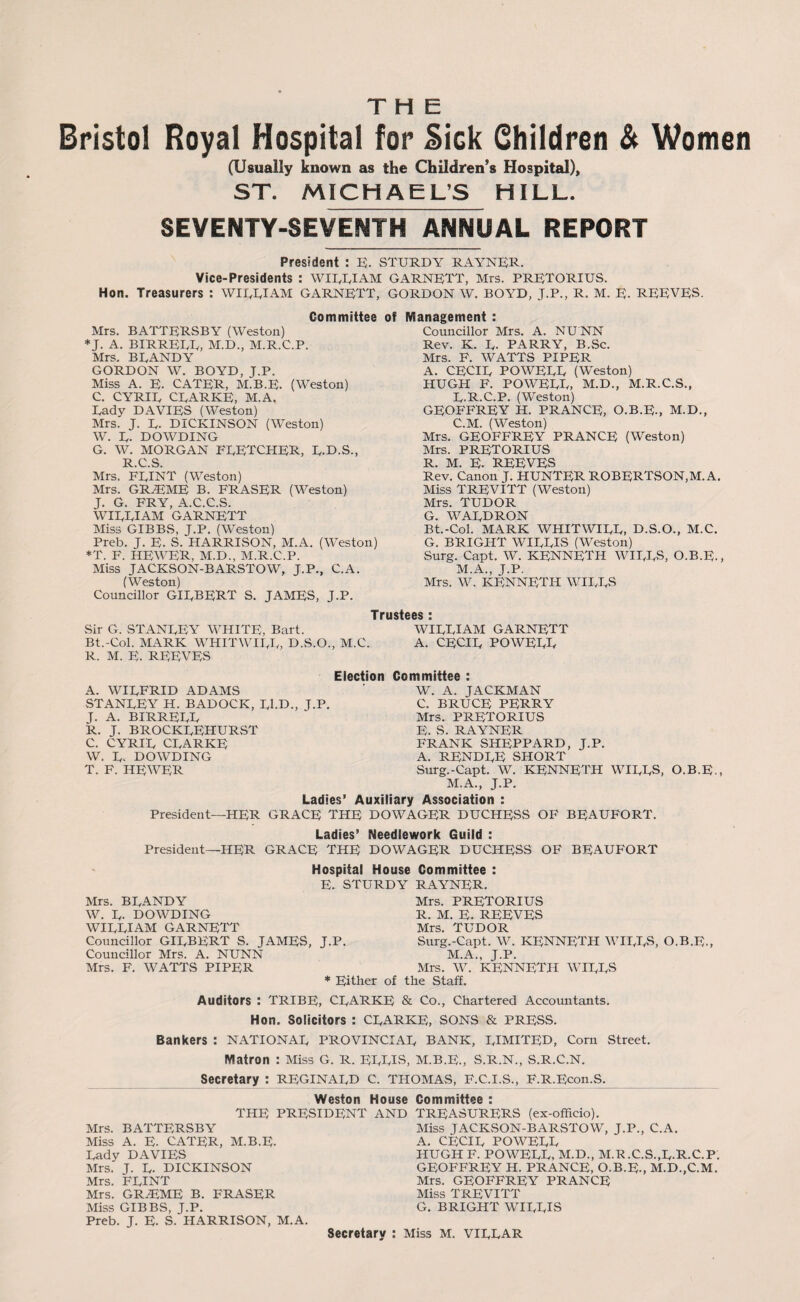 THE Bristol Royal Hospital for Side Children & Women (Usually known as the Children’s Hospital), ST. MICHAEL’S HILL. SEVENTY-SEVENTH ANNUAL REPORT President : E. STURDY RAYNER. Vice-Presidents : WIREIAM GARNETT, Mrs. PRETORIUS. Hon. Treasurers : WIRRIAM GARNETT, GORDON W. BOYD, J.P., R. M. E. REEVES. Committee of Management : Mrs. BATTERSBY (Weston) J. A. BIRREEE, M.D., M.R.C.P. Mrs. BRANDY GORDON W. BOYD, J.P. Miss A. E. CATER, M.B.E. (Weston) C. CYRIR CEARKE, M.A. Eady DAVIES (Weston) Mrs. J. E. DICKINSON (Weston) W. E. DOWDING G. W. MORGAN FEETCHER, E.D.S., R C S Mrs. FEINT (Weston) Mrs. GRiEME B. FRASER (Weston) J. G. FRY, A.C.C.S. WIREIAM GARNETT Miss GIBBS, J.P. (Weston) Preb. J. E. S. HARRISON, M.A. (Weston) *T. F. HEWER, M.D., M.R.C.P. Miss JACKSON-BARSTOW, J.P., C.A. (Weston) Councillor GIRBERT S. JAMES, J.P. Councillor Mrs. A. NUNN Rev. K. R- PARRY, B.Sc. Mrs. F. WATTS PIPER A. CECIR POWEEE (Weston) HUGH F. POWEEE, M.D., M.R.C.S., R.R.C.P. (Weston) GEOFFREY H. PRANCE, O.B.E., M.D., C.M. (Weston) Mrs. GEOFFREY PRANCE (Weston) Mrs. PRETORIUS R. M. E- REEVES Rev. Canon R HUNTER ROBERTSON,M.A. Miss TREVITT (Weston) Mrs. TUDOR G. WARDRON Bt.-Col. MARK WHIT WIRE, D.S.O., M.C. G. BRIGHT WIRRIS (Weston) Surg. Capt. W. KENNETH WIRES, O.B.E., M.A., J.P. Mrs. W. KENNETH WIRES Trustees * Sir G. STANREY WHITE, Bart. WIREIAM GARNETT Bt.-Col. MARK WHITWIRR, D.S.O., M.C. A. CECIR POWEEE R. M. E. REEVES Election Committee : A. WIRFRID ADAMS ' W. A. JACKMAN STANREY H. BADOCK, Rl.D., J.P. C. BRUCE PERRY J. A. BIRREEE Mrs. PRETORIUS R. J. BROCKREHURST E. S. rayner C. CYRIR CRARKE FRANK SHEPPARD, J.P. W. R. DOWDING A. RENDRE SHORT T. F. HEWER Surg.-Capt. W. KENNETH WIRES, O.B.E., M.A., J.P. Ladies’ Auxiliary Association : President—HER GRACE THE DOWAGER DUCHESS OF BEAUFORT. Ladies’ Needlework Guild : President—HER GRACE THE DOWAGER DUCHESS OF BEAUFORT Hospital House Committee : E. STURDY RAYNER. Mrs. BRANDY Mrs. PRETORIUS W. R. DOWDING R. M. E. REEVES WIREIAM GARNETT Mrs. TUDOR Councillor GIRBERT S. JAMES, J.P. Surg.-Capt. W. KENNETH WIRES, O.B.E., Councillor Mrs. A. NUNN M.A., J.P. Mrs. F. WATTS PIPER Mrs. W. KENNETH WIRES * Either of the Staff. Auditors : TRIBE, CRARKE & Co., Chartered Accountants. Hon. Solicitors : CRARKE, SONS & PRESS. Bankers : NATIONAR PROVINCIAR BANK, RIMITED, Corn Street. Matron : Miss G. R. EERIS, M.B.E., S.R.N., S.R.C.N. _Secretary : reginard C. Thomas, f.c.i.s., F.R.Econ.s._ Weston House Committee : THE PRESIDENT AND TREASURERS (ex-officio). Mrs. BATTERSBY Miss JACKSON-BARSTOW, J.P., C.A. Miss A. E. CATER, M.B.E. A. CECIR POWEEE Rady DAVIES HUGH F. POWEEE, M.D., M.R.C.S.,R.R.C.P. Mrs. J. R. DICKINSON GEOFFREY H. PRANCE, O.B.E., M.D.,C.M. Mrs. FEINT Mrs. GEOFFREY PRANCE Mrs. GRiEME B. FRASER Miss TREVITT Miss GIBBS, J.P. G. BRIGHT WIRRIS Preb. J. E. S. HARRISON, M.A.