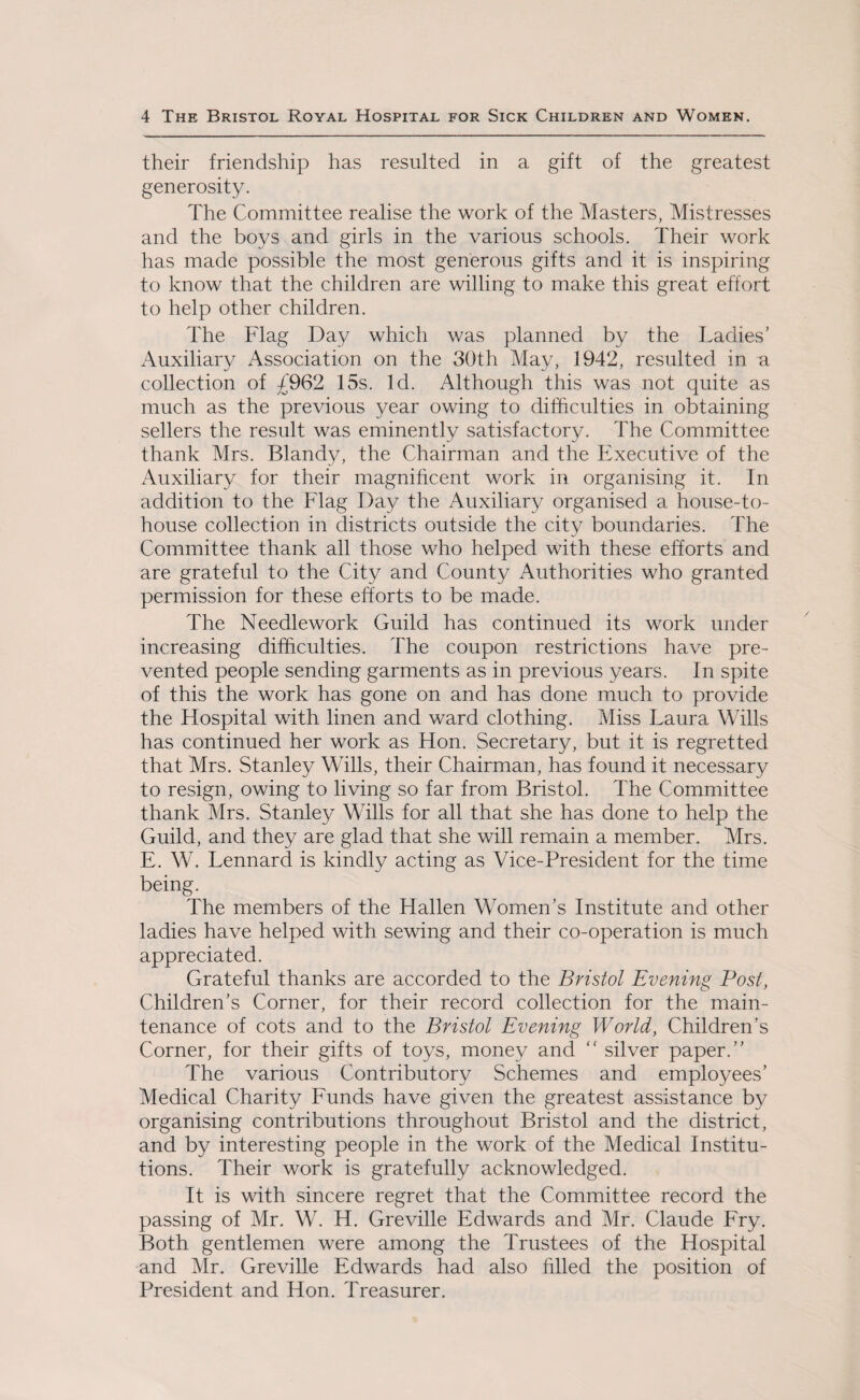 their friendship has resulted in a gift of the greatest generosity. The Committee realise the work of the Masters, Mistresses and the boys and girls in the various schools. Their work has made possible the most generous gifts and it is inspiring to know that the children are willing to make this great effort to help other children. The Flag Day which was planned by the Ladies’ Auxiliary Association on the 30th May, 1942, resulted in n collection of £962 15s. Id. Although this was not quite as much as the previous year owing to difficulties in obtaining sellers the result was eminently satisfactory. The Committee thank Mrs. Blandy, the Chairman and the Executive of the Auxiliary for their magnificent work in organising it. In addition to the Flag Day the Auxiliary organised a house-to- house collection in districts outside the city boundaries. The Committee thank all those who helped with these efforts and are grateful to the City and County Authorities who granted permission for these efforts to be made. The Needlework Guild has continued its work under increasing difficulties. The coupon restrictions have pre¬ vented people sending garments as in previous years. In spite of this the work has gone on and has done much to provide the Hospital with linen and ward clothing. Miss Laura Wills has continued her work as Hon. Secretary, but it is regretted that Mrs. Stanley Wills, their Chairman, has found it necessary to resign, owing to living so far from Bristol. The Committee thank Mrs. Stanley Wills for all that she has done to help the Guild, and they are glad that she will remain a member. Mrs. E. W. Lennard is kindly acting as Vice-President for the time being. The members of the Hallen Women’s Institute and other ladies have helped with sewing and their co-operation is much appreciated. Grateful thanks are accorded to the Bristol Evening Post, Children’s Corner, for their record collection for the main¬ tenance of cots and to the Bristol Evening World, Children’s Corner, for their gifts of toys, money and “ silver paper.” The various Contributory Schemes and employees’ Medical Charity Funds have given the greatest assistance by organising contributions throughout Bristol and the district, and by interesting people in the work of the Medical Institu¬ tions. Their work is gratefully acknowledged. It is with sincere regret that the Committee record the passing of Mr. W. H. Greville Edwards and Mr. Claude Fry. Both gentlemen were among the Trustees of the Hospital and Mr. Greville Edwards had also filled the position of President and Hon. Treasurer.