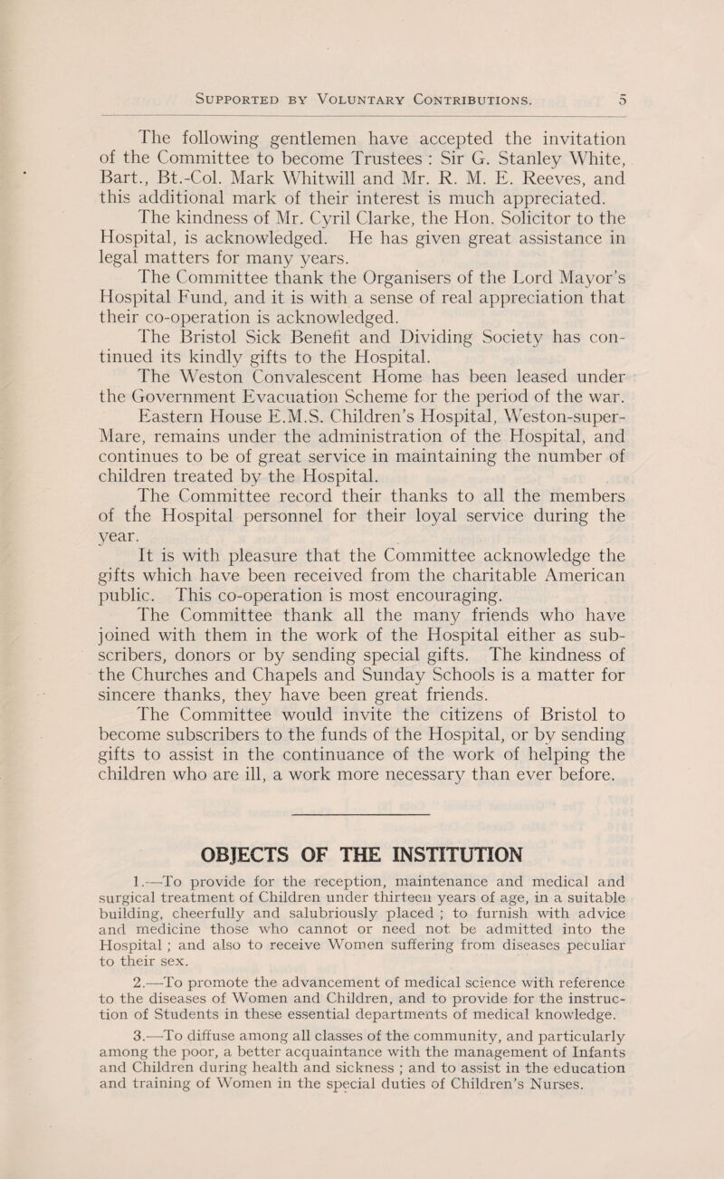 The following gentlemen have accepted the invitation of the Committee to become Trustees : Sir G. Stanley White, Bart., Bt.-Col. Mark Whitwill and Mr. R. M. E. Reeves, and this additional mark of their interest is much appreciated. The kindness of Mr. Cyril Clarke, the Hon. Solicitor to the Hospital, is acknowledged. He has given great assistance in legal matters for many years. The Committee thank the Organisers of the Lord Mayor’s Hospital Fund, and it is with a sense of real appreciation that their co-operation is acknowledged. The Bristol Sick Benefit and Dividing Society has con¬ tinued its kindly gifts to the Hospital. The Weston Convalescent Home has been leased under the Government Evacuation Scheme for the period of the war. Eastern House E.M.S. Children’s Hospital, Weston-super- Mare, remains under the administration of the Hospital, and continues to be of great service in maintaining the number of children treated by the Hospital. The Committee record their thanks to all the members of the Hospital personnel for their loyal service during the year. It is with pleasure that the Committee acknowledge the gifts which have been received from the charitable American public. This co-operation is most encouraging. The Committee thank all the many friends who have joined with them in the work of the Hospital either as sub¬ scribers, donors or by sending special gifts. The kindness of the Churches and Chapels and Sunday Schools is a matter for sincere thanks, they have been great friends. The Committee would invite the citizens of Bristol to become subscribers to the funds of the Hospital, or by sending gifts to assist in the continuance of the work of helping the children who are ill, a work more necessary than ever before. OBJECTS OF THE INSTITUTION 1. —To provide for the reception, maintenance and medical and surgical treatment of Children under thirteen years of age, in a suitable building, cheerfully and salubriously placed ; to furnish with advice and medicine those who cannot or need not be admitted into the Hospital ; and also to receive Women suffering from diseases peculiar to their sex. 2. —To promote the advancement of medical science with reference to the diseases of Women and Children, and to provide for the instruc¬ tion of Students in these essential departments of medical knowledge. 3. -—-To diffuse among all classes of the community, and particularly among the poor, a better acquaintance with the management of Infants and Children during health and sickness ; and to assist in the education and training of Women in the special duties of Children’s Nurses.