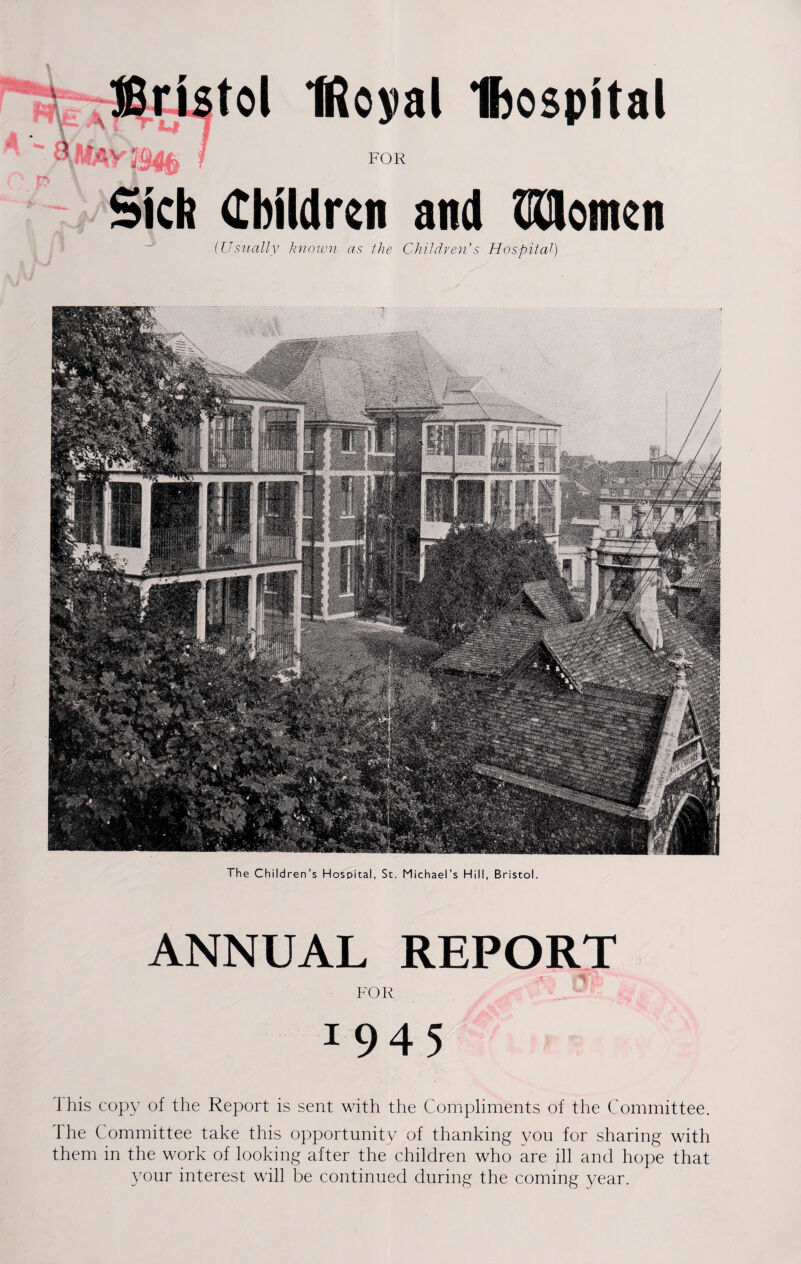 (Usually known as the Children’s Hospital) The Children’s Hospital, St. Michael’s Hill, Bristol. ANNUAL REPORT FOR 1 9 4 5 I his copy of the Report is sent with the Compliments of the Committee. The Committee take this opportunity of thanking you for sharing with them in the work of looking after the children who are ill and hope that your interest will be continued during the coming year.