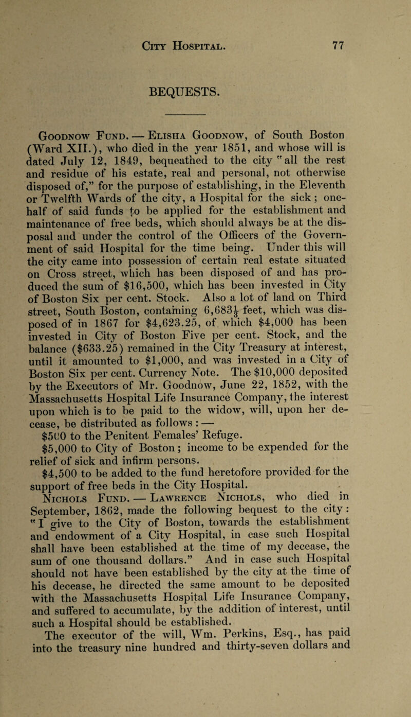 BEQUESTS. Goodnow Fund. — Elisha Goodnow, of South Boston (Ward XII.), who died in the year 1851, and whose will is dated July 12, 1849, bequeathed to the city  all the rest and residue of his estate, real and personal, not otherwise disposed of,” for the purpose of establishing, in the Eleventh or Twelfth Wards of the city, a Hospital for the sick; one- half of said funds |o be applied for the establishment and maintenance of free beds, which should always be at the dis¬ posal and under the control of the Officers of the Govern¬ ment of said Hospital for the time being. Under this will the city came into possession of certain real estate situated on Cross street, which has been disposed of and has pro¬ duced the sum of $16,500, which has been invested in City of Boston Six per cent. Stock. Also a lot of land on Third street, South Boston, containing 6,683t feet, which was dis¬ posed of in 1867 for $4,623.25, of which $4,000 has been invested in City of Boston Five per cent. Stock, and the balance ($633.25) remained in the City Treasury at interest, until it amounted to $1,000, and was invested in a City of Boston Six per cent. Currency Note. The $10,000 deposited by the Executors of Mr. Goodnow, June 22, 1852, with the Massachusetts Hospital Life Insurance Company, the interest upon which is to be paid to the widow, will, upon her de¬ cease, be distributed as follows : — $560 to the Penitent Females’ Refuge. $5,000 to City of Boston; income to be expended for the relief of sick and infirm persons. $4,500 to be added to the fund heretofore provided for the support of free beds in the City Hospital. Nichols Fund. — Lawrence Nichols, who died in September, 1862, made the following bequest to the city :  I give to the City of Boston, towards the establishment and endowment of a City Hospital, in case such Hospital shall have been established at the time of my decease, the sum of one thousand dollars.” And in case such Hospital should not have been established by the city at the time of his decease, he directed the same amount to be deposited with the Massachusetts Hospital Life Insurance Company, and suffered to accumulate, by the addition of interest, until such a Hospital should be established. The executor of the will, Wm. Perkins, Esq., has paid into the treasury nine hundred and thirty-seven dollars and