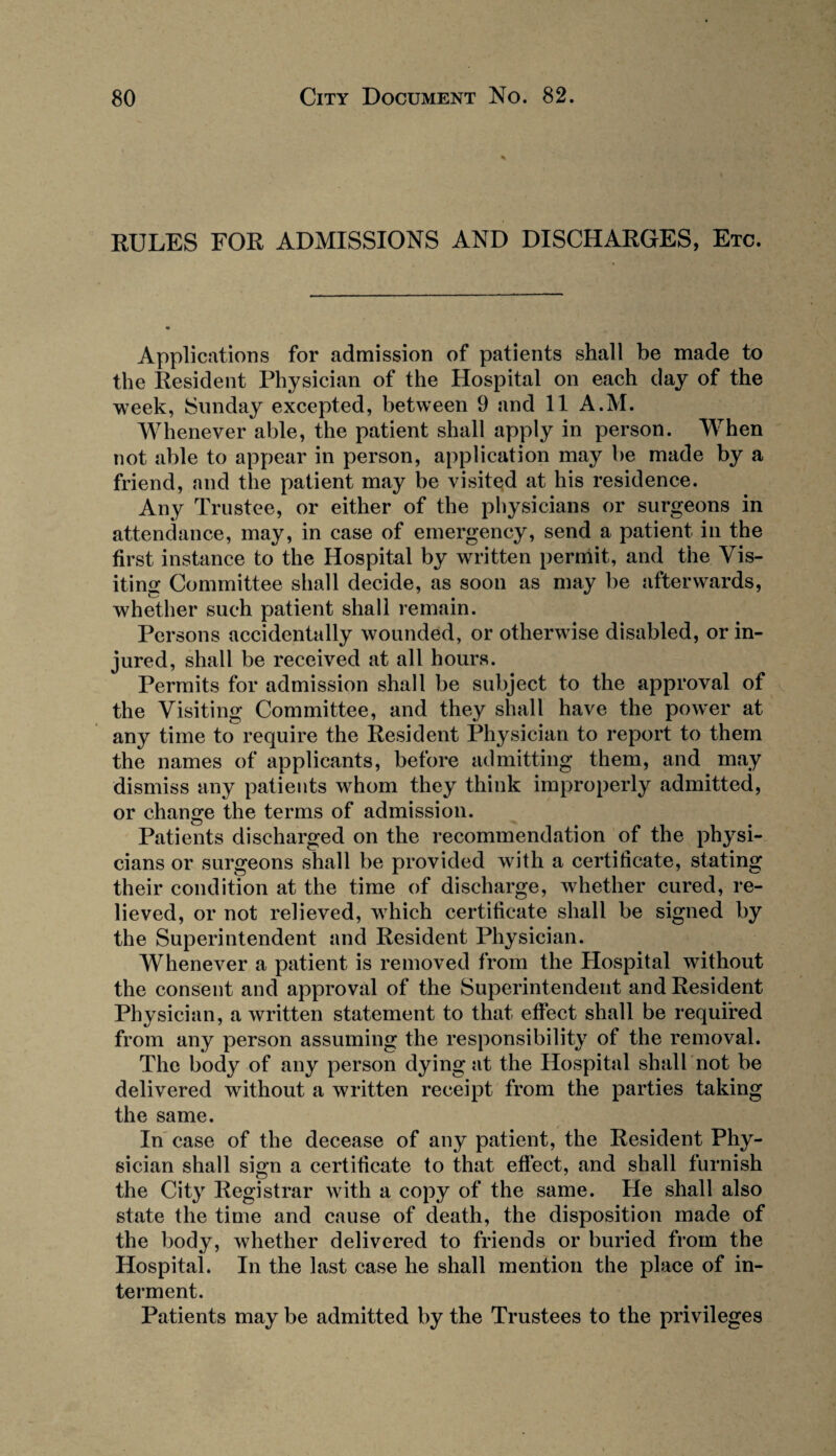 RULES FOR ADMISSIONS AND DISCHARGES, Etc. Applications for admission of patients shall be made to the Resident Physician of the Hospital on each day of the week, Sunday excepted, between 9 and 11 A.M. Whenever able, the patient shall apply in person. When not able to appear in person, application may be made by a friend, and the patient may be visited at his residence. Any Trustee, or either of the physicians or surgeons in attendance, may, in case of emergency, send a patient in the first instance to the Hospital by written permit, and the Vis¬ iting Committee shall decide, as soon as may be afterwards, whether such patient shall remain. Persons accidentally wounded, or otherwise disabled, or in¬ jured, shall be received at all hours. Permits for admission shall be subject to the approval of the Visiting Committee, and they shall have the power at any time to require the Resident Physician to report to them the names of applicants, before admitting them, and may dismiss any patients whom they think improperly admitted, or change the terms of admission. Patients discharged on the recommendation of the physi¬ cians or surgeons shall be provided with a certificate, stating their condition at the time of discharge, whether cured, re¬ lieved, or not relieved, w7hich certificate shall be signed by the Superintendent and Resident Physician. Whenever a patient is removed from the Hospital without the consent and approval of the Superintendent and Resident Physician, a written statement to that effect shall be required from any person assuming the responsibility of the removal. The body of any person dying at the Hospital shall not be delivered without a written receipt from the parties taking the same. In case of the decease of any patient, the Resident Phy¬ sician shall sign a certificate to that effect, and shall furnish the City Registrar with a copy of the same. He shall also state the time and cause of death, the disposition made of the body, whether delivered to friends or buried from the Hospital. In the last case he shall mention the place of in¬ terment. Patients may be admitted by the Trustees to the privileges