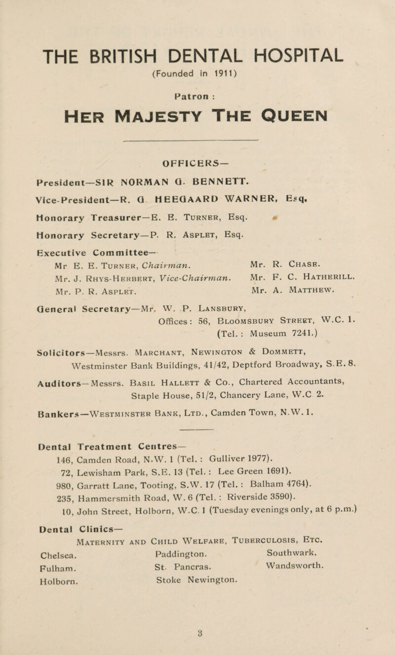 THE BRITISH DENTAL HOSPITAL (Founded in 1911) Patron : Her Majesty The Queen OFFICERS— President—SIR NORMAN G. BENNETT. Vice-President—R. G HEEGAARD WARNER, Esq, Honorary Treasurer—E. E. Turner, Esq. • Honorary Secretary—P. R. Asplet, Esq. Executive Committee— Mr E. E. Turner, Chairman. Mr. R. Chase. Mr. J. Rhys-Herbert, Vice-Chairman. Mr. F. C. Hatherill. Mr. P. R. Asplet. Mr. A. Matthew. General Secretary—Mr. W. P. Lansbury, Offices: 56, Bloomsbury Street, W.C. 1. (Tel. : Museum 7241.) Solicitors—Messrs. Marchant, Newington & Dommett, Westminster Bank Buildings, 41/42, Deptford Broadway, S.E.8, Auditors—Messrs. Basil Hallett & Co., Chartered Accountants, Staple House, 51/2, Chancery Lane, W.C 2. Bankers—Westminster Bank, Ltd., Camden Town, N.W. 1. Dental Treatment Centres— 146, Camden Road, N.W. 1 (Tel, : Gulliver 1977). 72, Lewisham Park, S.E. 13 (Tel. : Lee Green 1691). 980, Garratt Lane, Tooting, S.W. 17 (Tel. : Balham 4764). 235, Hammersmith Road, W. 6 (Tel. : Riverside 3590). 10, John Street, Holborn, W.C. 1 (Tuesday evenings only, at 6 p.m.) Dental Clinics— Maternity and Child Welfare, Tuberculosis, Etc. Chelsea. Paddington. Southwark, Fulham. St. Pancras. Wandsworth. Holborn. Stoke Newington.