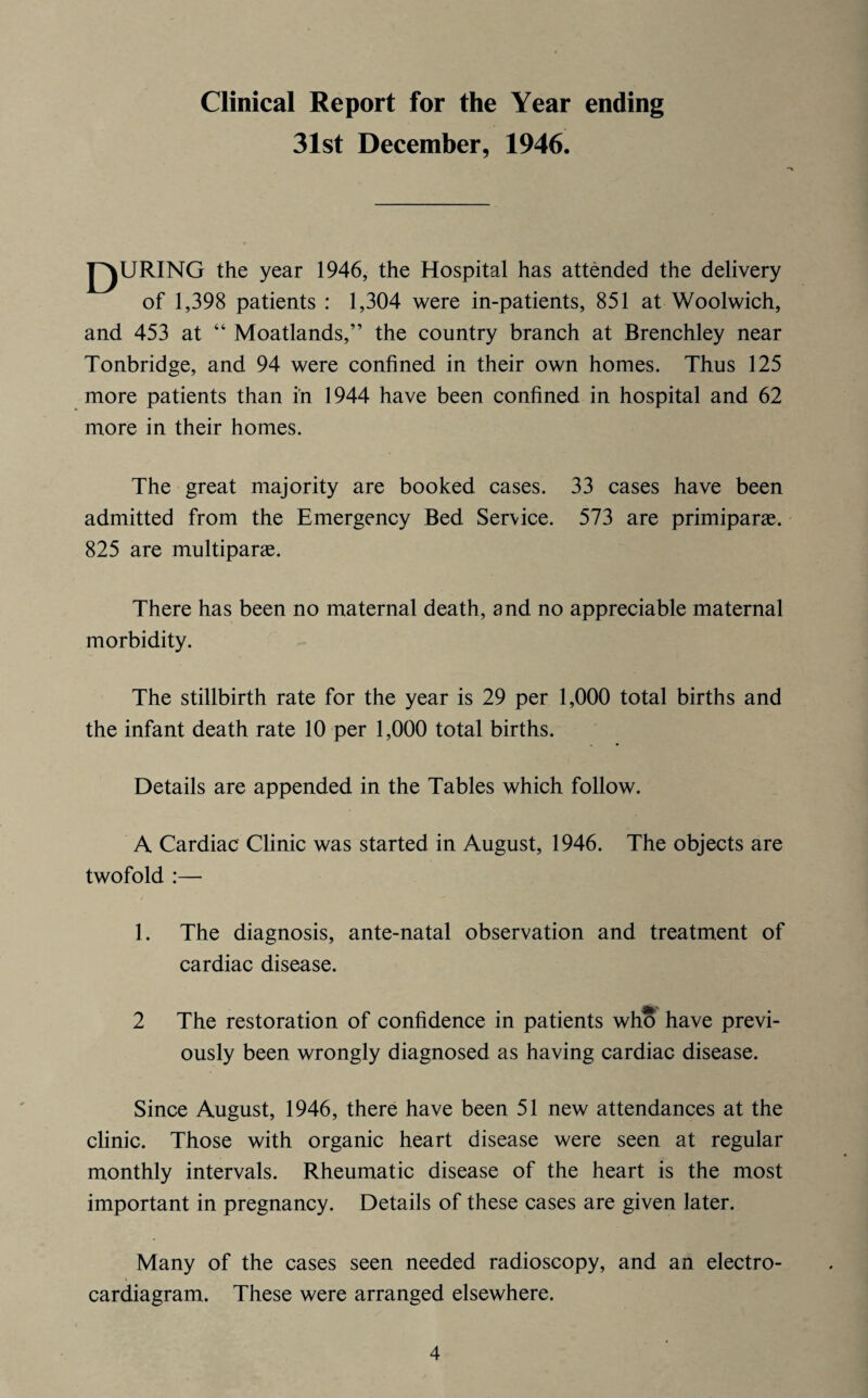 Clinical Report for the Year ending 31st December, 1946. QURING the year 1946, the Hospital has attended the delivery of 1,398 patients : 1,304 were in-patients, 851 at Woolwich, and 453 at “ Moatlands,” the country branch at Brenchley near Tonbridge, and 94 were confined in their own homes. Thus 125 more patients than in 1944 have been confined in hospital and 62 more in their homes. The great majority are booked cases. 33 cases have been admitted from the Emergency Bed Service. 573 are primiparae. 825 are multipart. There has been no maternal death, and no appreciable maternal morbidity. The stillbirth rate for the year is 29 per 1,000 total births and the infant death rate 10 per 1,000 total births. Details are appended in the Tables which follow. A Cardiac Clinic was started in August, 1946. The objects are twofold :— 1. The diagnosis, ante-natal observation and treatment of cardiac disease. 2 The restoration of confidence in patients who have previ¬ ously been wrongly diagnosed as having cardiac disease. Since August, 1946, there have been 51 new attendances at the clinic. Those with organic heart disease were seen at regular monthly intervals. Rheumatic disease of the heart is the most important in pregnancy. Details of these cases are given later. Many of the cases seen needed radioscopy, and an electro- cardiagram. These were arranged elsewhere.