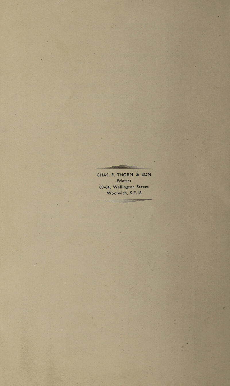 • . • CHAS. F. THORN & SON Printers 60-64, Wellington Street Woolwich, S.E.I8