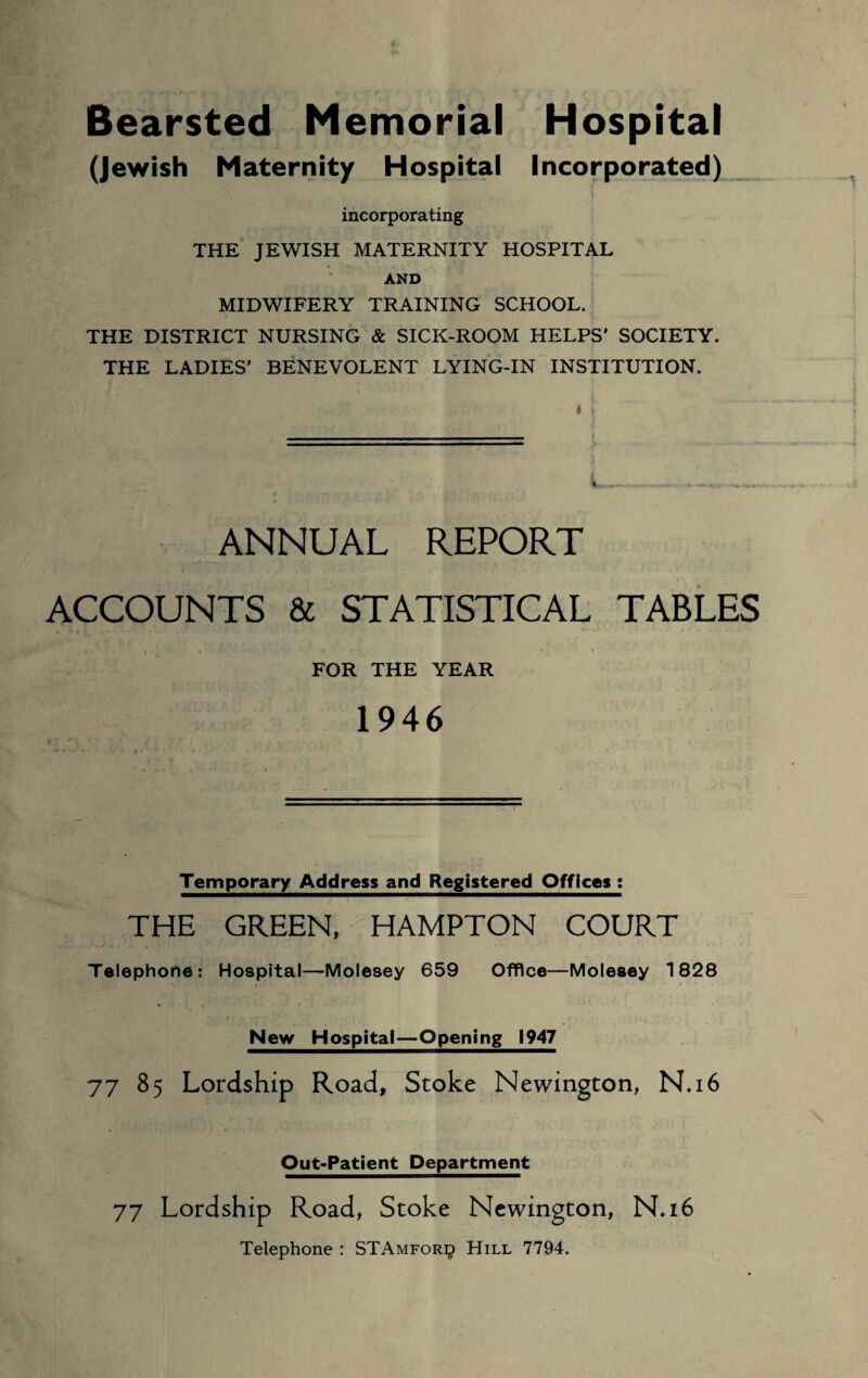 Bearsted Memorial Hospital (Jewish Maternity Hospital Incorporated) . \ incorporating THE JEWISH MATERNITY HOSPITAL AND MIDWIFERY TRAINING SCHOOL. THE DISTRICT NURSING & SICK-ROOM HELPS' SOCIETY. THE LADIES' BENEVOLENT LYING-IN INSTITUTION. ANNUAL REPORT ACCOUNTS & STATISTICAL TABLES FOR THE YEAR 1946 Temporary Address and Registered Offices : THE GREEN, HAMPTON COURT Telephone: Hospital—Molesey 659 Office—Molesey 1828 New Hospital—Opening 1947 77 85 Lordship Road, Stoke Newington, N.16 Out-Patient Department 77 Lordship Road, Stoke Newington, N.16 Telephone : STAmfori? Hill 7794.