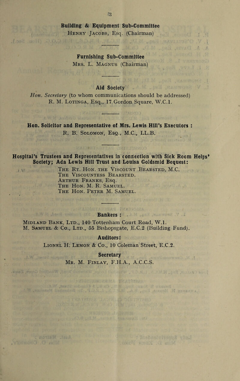 *3 Building & Equipment Sub-Committee Henry Jacobs, Esq. (Chairman) Furnishing Sub-Committee Mrs. L. Magnus (Chairman) Aid Society Hon. Secretary (to whom communications should be addressed) R. M. Lotinga, Esq., 17 Gordon Square, W.C.l. Hon. Solicitor and Representative of Mrs. Lewis Hill’s Executors : R. B. Solomon, Esq., M.C., LL.B. Hospital’s Trustees and Representatives in connection with Sick Room Helps* Society; Ada Lewis Hill Trust and Louisa Goldsmid Bequest: , . The Rt. Hon. the Viscount Bearsted, M.C. The Viscountess Bearsted. Arthur Franks, Esq. The Hon. M. R. Samuel. The Hon. Peter M. Samuel. Bankers : Midland Bank, Ltd., 140 Tottenham Court Road, W.l. M. Samuel & Co., Ltd.., 55 Bishopsgate, E.C.2 (Building Fund). Auditors: Lionel H. Lemon & Co., 10 Coleman Street, E.C.2. Secretary