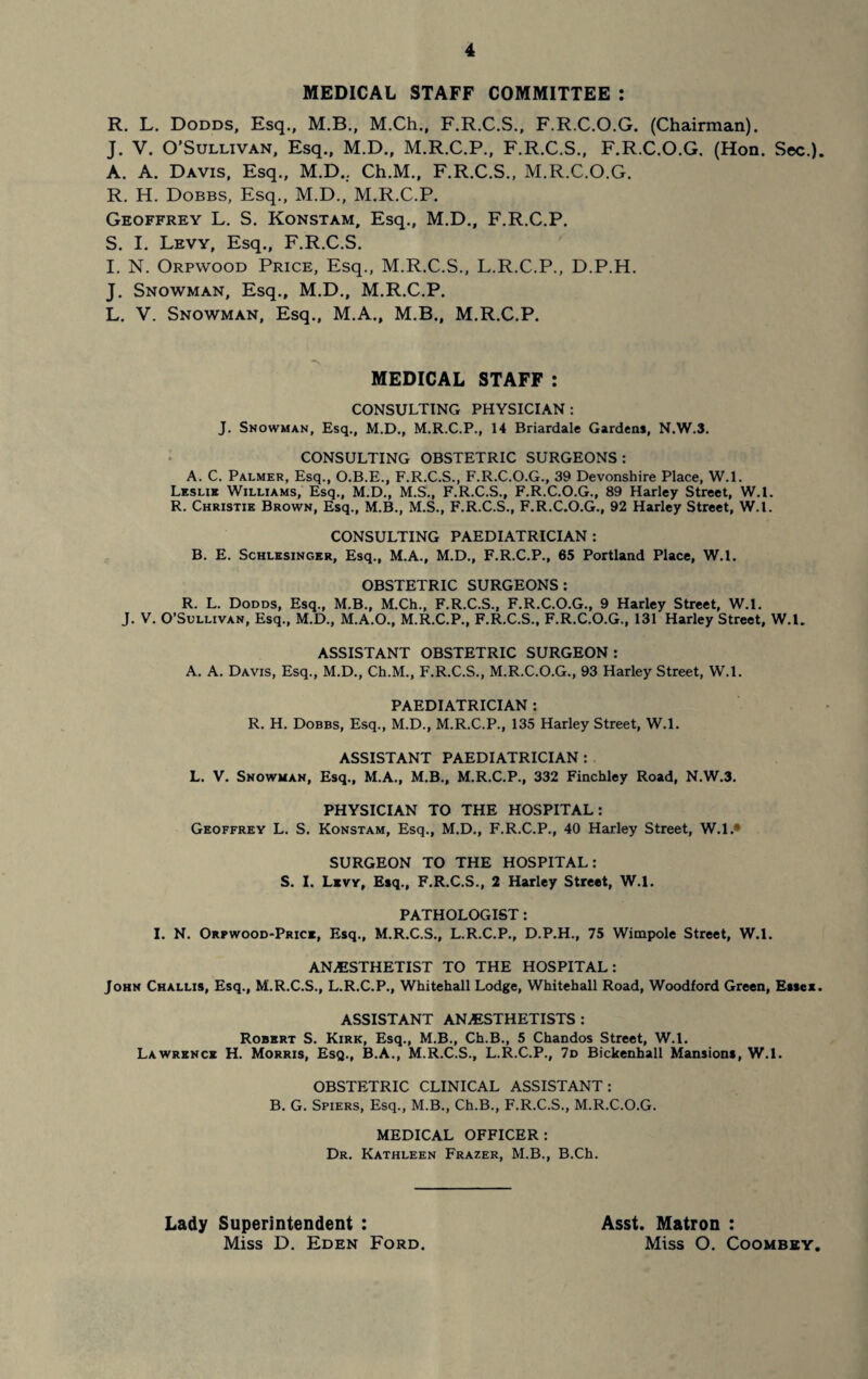 MEDICAL STAFF COMMITTEE : R. L. Dodds, Esq., M.B., M.Ch., F.R.C.S., F.R.C.O.G. (Chairman). J. V. O’Sullivan, Esq., M.D., M.R.C.P., F.R.C.S., F.R.C.O.G. (Hon. Sec.). A. A. Davis, Esq., M.D.. Ch.M., F.R.C.S., M.R.C.O.G. R. H. Dobbs, Esq., M.D., M.R.C.P. Geoffrey L. S. Konstam, Esq., M.D., F.R.C.P. S. I. Levy, Esq., F.R.C.S. I. N. Orpwood Price, Esq., M.R.C.S., L.R.C.P., D.P.H. J. Snowman, Esq., M.D., M.R.C.P. L. V. Snowman, Esq., M.A., M.B., M.R.C.P. MEDICAL STAFF : CONSULTING PHYSICIAN: J. Snowman, Esq., M.D., M.R.C.P., 14 Briardale Gardens, N.W.3. CONSULTING OBSTETRIC SURGEONS: A. C. Palmer, Esq., O.B.E., F.R.C.S., F.R.C.O.G., 39 Devonshire Place, W.l. Leslie Williams, Esq., M.D., M.S., F.R.C.S., F.R.C.O.G., 89 Harley Street, W.l. R. Christie Brown, Esq., M.B., M.S., F.R.C.S., F.R.C.O.G., 92 Harley Street, W.l. CONSULTING PAEDIATRICIAN : B. E. Schlesinger, Esq., M.A., M.D., F.R.C.P., 65 Portland Place, W.l. OBSTETRIC SURGEONS: R. L. Dodds, Esq., M.B., M.Ch., F.R.C.S., F.R.C.O.G., 9 Harley Street, W.l. J. V. O’Sullivan, Esq., M.D., M.A.O., M.R.C.P., F.R.C.S., F.R.C.O.G., 131 Harley Street, W.l. ASSISTANT OBSTETRIC SURGEON: A. A. Davis, Esq., M.D., Ch.M., F.R.C.S., M.R.C.O.G., 93 Harley Street, W.l. PAEDIATRICIAN : R. H. Dobbs, Esq., M.D., M.R.C.P., 135 Harley Street, W.l. ASSISTANT PAEDIATRICIAN : L. V. Snowman, Esq., M.A., M.B., M.R.C.P., 332 Finchley Road, N.W.3. PHYSICIAN TO THE HOSPITAL: Geoffrey L. S. Konstam, Esq., M.D., F.R.C.P., 40 Harley Street, W.l.* SURGEON TO THE HOSPITAL: S. I. Levy, Esq., F.R.C.S., 2 Harley Street, W.l. PATHOLOGIST: I. N. Orpwood-Price, Esq., M.R.C.S., L.R.C.P., D.P.H., 75 Wimpole Street, W.l. ANESTHETIST TO THE HOSPITAL: John Challis, Esq., M.R.C.S., L.R.C.P., Whitehall Lodge, Whitehall Road, Woodford Green, Essex. ASSISTANT ANESTHETISTS : Robert S. Kirk, Esq., M.B., Ch.B., 5 Chandos Street, W.l. Lawrence H. Morris, Esq., B.A., M.R.C.S., L.R.C.P., 7d Bickenhall Mansions, W.l. OBSTETRIC CLINICAL ASSISTANT: B. G. Spiers, Esq., M.B., Ch.B., F.R.C.S., M.R.C.O.G. MEDICAL OFFICER: Dr. Kathleen Frazer, M.B., B.Ch. Lady Superintendent : Miss D. Eden Ford. Asst. Matron : Miss O. Coombey