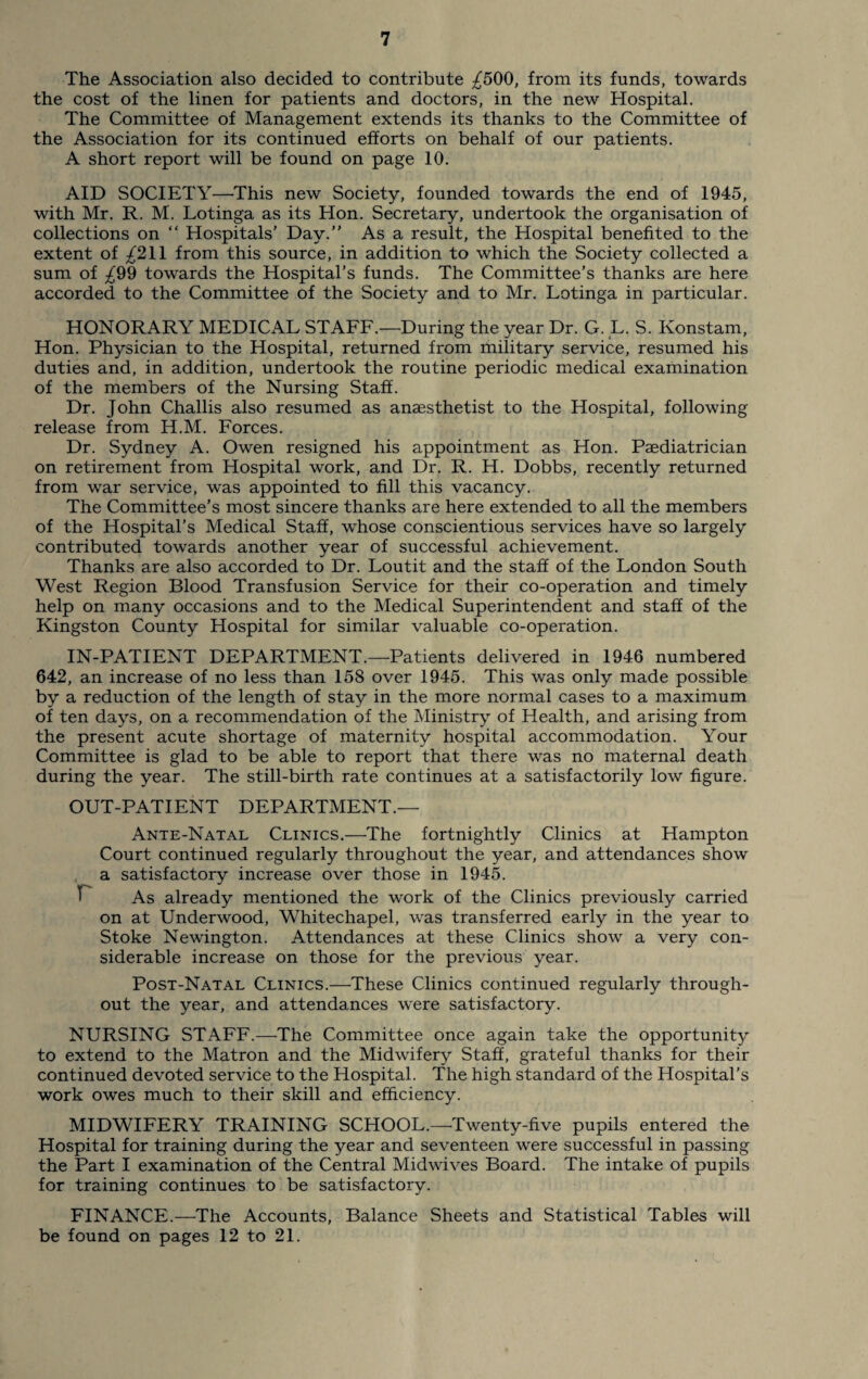 The Association also decided to contribute ^500, from its funds, towards the cost of the linen for patients and doctors, in the new Hospital. The Committee of Management extends its thanks to the Committee of the Association for its continued efforts on behalf of our patients. A short report will be found on page 10. AID SOCIETY—This new Society, founded towards the end of 1945, with Mr. R. M. Lotinga as its Hon. Secretary, undertook the organisation of collections on “ Hospitals’ Day.” As a result, the Hospital benefited to the extent of ^211 from this source, in addition to which the Society collected a sum of £99 towards the Hospital’s funds. The Committee’s thanks are here accorded to the Committee of the Society and to Mr. Lotinga in particular. HONORARY MEDICAL STAFF.—During the year Dr. G. L. S. Konstam, Hon. Physician to the Hospital, returned from military service, resumed his duties and, in addition, undertook the routine periodic medical examination of the members of the Nursing Staff. Dr. John Challis also resumed as anaesthetist to the Hospital, following release from H.M. Forces. Dr. Sydney A. Owen resigned his appointment as Hon. Paediatrician on retirement from Hospital work, and Dr. R. H. Dobbs, recently returned from war service, was appointed to fill this vacancy. The Committee’s most sincere thanks are here extended to all the members of the Hospital’s Medical Staff, whose conscientious services have so largely contributed towards another year of successful achievement. Thanks are also accorded to Dr. Loutit and the staff of the London South West Region Blood Transfusion Service for their co-operation and timely help on many occasions and to the Medical Superintendent and staff of the Kingston County Hospital for similar valuable co-operation. IN-PATIENT DEPARTMENT.—Patients delivered in 1946 numbered 642, an increase of no less than 158 over 1945. This was only made possible by a reduction of the length of stay in the more normal cases to a maximum of ten days, on a recommendation of the Ministry of Health, and arising from the present acute shortage of maternity hospital accommodation. Your Committee is glad to be able to report that there was no maternal death during the year. The still-birth rate continues at a satisfactorily low figure. OUT-PATIENT DEPARTMENT.— Ante-Natal Clinics.—The fortnightly Clinics at Hampton Court continued regularly throughout the year, and attendances show a satisfactory increase over those in 1945. T As already mentioned the work of the Clinics previously carried on at Underwood, Whitechapel, was transferred early in the year to Stoke Newington. Attendances at these Clinics show a very con¬ siderable increase on those for the previous year. Post-Natal Clinics.—These Clinics continued regularly through¬ out the year, and attendances were satisfactory. NURSING STAFF.—-The Committee once again take the opportunity to extend to the Matron and the Midwifery Staff, grateful thanks for their continued devoted service to the Hospital. The high standard of the Hospital’s work owes much to their skill and efficiency. MIDWIFERY TRAINING SCHOOL.—Twenty-five pupils entered the Hospital for training during the year and seventeen were successful in passing the Part I examination of the Central Midwives Board. The intake of pupils for training continues to be satisfactory. FINANCE.—The Accounts, Balance Sheets and Statistical Tables will be found on pages 12 to 21.