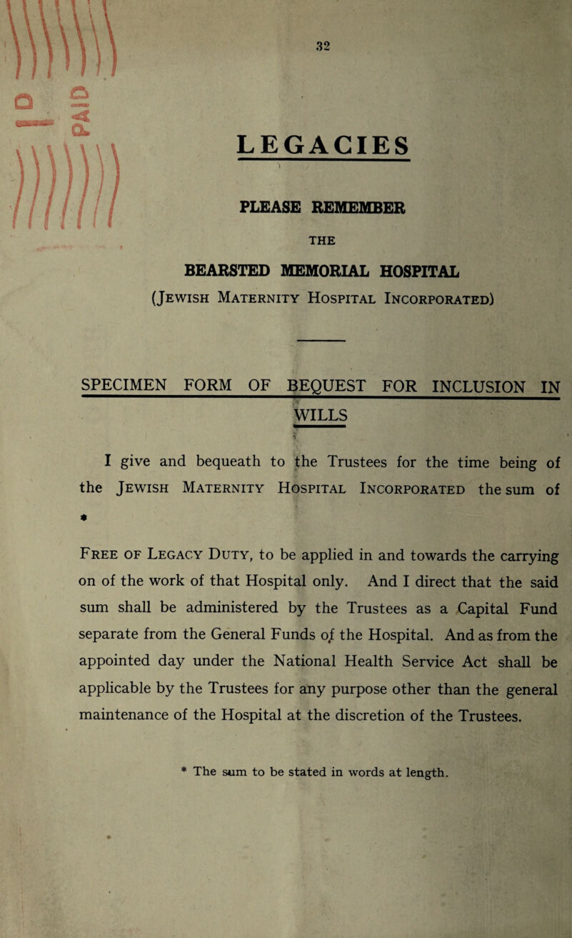 PAID 32 LEGACIES PLEASE REMEMBER THE BEARSTED MEMORIAL HOSPITAL (Jewish Maternity Hospital Incorporated) SPECIMEN FORM OF BEQUEST FOR INCLUSION IN WILLS % I give and bequeath to the Trustees for the time being of the Jewish Maternity Hospital Incorporated the sum of * Free of Legacy Duty, to be applied in and towards the carrying on of the work of that Hospital only. And I direct that the said sum shall be administered by the Trustees as a Capital Fund separate from the General Funds of the Hospital. And as from the appointed day under the National Health Service Act shall be applicable by the Trustees for any purpose other than the general maintenance of the Hospital at the discretion of the Trustees. * The sum to be stated in words at length.